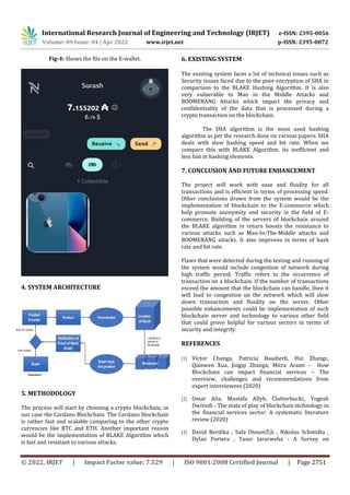 International Research Journal of Engineering and Technology (IRJET) e-ISSN: 2395-0056
Volume: 09 Issue: 04 | Apr 2022 www.irjet.net p-ISSN: 2395-0072
© 2022, IRJET | Impact Factor value: 7.529 | ISO 9001:2008 Certified Journal | Page 2751
Fig-4: Shows the file on the E-wallet.
4. SYSTEM ARCHITECTURE
5. METHODOLOGY
The process will start by choosing a crypto blockchain, in
our case the Cardano Blockchain. The Cardano blockchain
is rather fast and scalable comparing to the other crypto
currencies like BTC and ETH. Another important reason
would be the implementation of BLAKE Algorithm which
is fast and resistant to various attacks.
6. EXISTING SYSTEM
The existing system faces a lot of technical issues such as
Security issues faced due to the poor encryption of SHA in
comparison to the BLAKE Hashing Algorithm. It is also
very vulnerable to Man in the Middle Attacks and
BOOMERANG Attacks which impact the privacy and
confidentiality of the data that is processed during a
crypto transaction on the blockchain.
The SHA algorithm is the most used hashing
algorithm as per the research done on various papers. SHA
deals with slow hashing speed and bit rate. When we
compare this with BLAKE Algorithm, its inefficient and
less fast in hashing elements.
7. CONCLUSION AND FUTURE ENHANCEMENT
The project will work with ease and fluidity for all
transactions and is efficient in terms of processing speed.
Other conclusions drawn from the system would be the
implementation of blockchain to the E-commerce which
help promote anonymity and security in the field of E-
commerce. Building of the servers of blockchain around
the BLAKE algorithm in return boosts the resistance to
various attacks such as Man-In-The-Middle attacks and
BOOMERANG attacks. It also improves in terms of hash
rate and bit rate.
Flaws that were detected during the testing and running of
the system would include congestion of network during
high traffic period. Traffic refers to the occurrence of
transaction on a blockchain. If the number of transactions
exceed the amount that the blockchain can handle, then it
will lead to congestion on the network which will slow
down transaction and fluidity on the server. Other
possible enhancements could be implementation of such
blockchain server and technology to various other field
that could prove helpful for various sectors in terms of
security and integrity.
REFERENCES
[1] Victor Changa, Patricia Baudierb, Hui Zhangc,
Qianwen Xua, Jingqi Zhanga, Mitra Arami - How
Blockchain can impact financial services – The
overview, challenges and recommendations from
expert interviewees (2020)
[2] Omar Alia, Mustafa Allyb, Clutterbuckc, Yogesh
Dwivedi - The state of play of blockchain technology in
the financial services sector: A systematic literature
review (2020)
[3] David Berdika , Safa Otoum⁎,b , Nikolas Schmidta ,
Dylan Portera , Yaser Jararweha - A Survey on
 