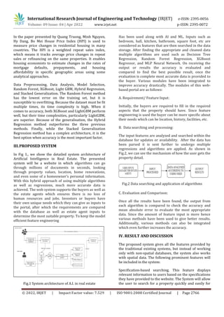 International Research Journal of Engineering and Technology (IRJET) e-ISSN: 2395-0056
Volume: 09 Issue: 04 | Apr 2022 www.irjet.net p-ISSN: 2395-0072
© 2022, IRJET | Impact Factor value: 7.529 | ISO 9001:2008 Certified Journal | Page 2766
In the paper presented by Quang Truong, Minh Nguyen,
Hy Dang, Bo Mei House Price Index (HPI) is used to
measure price changes in residential housing in many
countries. The HPI is a weighted repeat sales index,
which means it tracks average price changes in repeat
sales or refinancing on the same properties. It enables
housing economists to estimate changes in the rates of
mortgage defaults, prepayments, and housing
affordability in specific geographic areas using some
analytical approaches.
Data Preprocessing, Data Analysis, Model Selection,
Random Forest, XGBoost, Light GBM, Hybrid Regression,
and Stacked Generalization. The Random Forest method
has the lowest error on the training set, but it is
susceptible to overfitting. Because the dataset must be fit
multiple times, its time complexity is high. When it
comes to accuracy, both XGBoost and LightGBM perform
well, but their time complexities, particularly LightGBM,
are superior. Because of the generalisation, the Hybrid
Regression method outperforms the three previous
methods. Finally, while the Stacked Generalization
Regression method has a complex architecture, it is the
best option when accuracy is the most important factor.
III.PROPOSED SYSTEM
In Fig 1., we show the detailed system architecture of
Artificial Intelligence in Real Estate. The presented
system will be a website in which algorithms can go
through millions of documents in seconds, looking
through property values, location, home renovations,
and even some of a homeowner’s personal information.
With this hybrid approach of using multiple algorithms
as well as regressions, much more accurate data is
achieved. The web system supports the buyers as well as
the estate agents which ensures there is no loss of
human resources and jobs. Investors or buyers have
their own unique needs which they can give as inputs to
the portal, after which the requirements are compared
with the database as well as estate agent inputs to
determine the most suitable property. To keep the model
efficient feature engineering
Fig.1 System architecture of A.I. in real estate
Has been used along with AI and ML. Inputs such as
bedroom, hall, kitchen, bathroom, square foot, etc are
considered as features that are then searched in the data
storage. After finding the appropriate and cleaned data
multiple algorithms are used such as Decision Tree
Regression, Random Forest Regression, XGBoost
Regressor, and MLP Neural Network. On receiving the
output or results the accuracy is evaluated and
compared to find the best possible result, once the
evaluation is complete most accurate data is provided to
the buyer. Various modules have been integrated to
improve accuracy drastically. The modules of this web-
based portal are as follows:
A. Requirement/ Feature Input:
Initially, the buyers are required to fill in the required
aspects that the property should have. Since feature
engineering is used the buyer can be more specific about
their needs which can be location, history, facilities, etc.
B. Data searching and processing:
The input features are analyzed and searched within the
database for updates or availability. After the data has
been parsed it is sent further to undergo multiple
regressions and algorithms are applied. As shown in
Fig.2, we can see the mechanism of how the user gets the
property detail.
C. Evaluation and Comparison:
Once all the results have been found, the output from
each algorithm is compared to check the accuracy and
mean absolute error to evaluate the most appropriate
data. Since the amount of feature input is more hence
various methods have been used to give better results.
Additionally, various methods can also be integrated
which even further increases the accuracy.
IV. RESULT AND DISCUSSION
The proposed system gives all the features provided by
the traditional existing systems, but instead of working
only with non-spatial databases, the system also works
with spatial data. The following prominent features will
be included in the system:
Specification-based searching. This feature displays
relevant information to users based on the specifications
they have provided to the website. The System will allow
the user to search for a property quickly and easily for
Fig.2 Data searching and application of algorithms
 