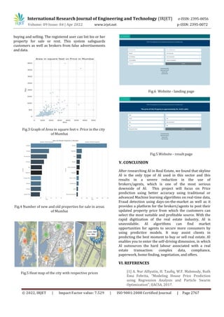 International Research Journal of Engineering and Technology (IRJET) e-ISSN: 2395-0056
Volume: 09 Issue: 04 | Apr 2022 www.irjet.net p-ISSN: 2395-0072
© 2022, IRJET | Impact Factor value: 7.529 | ISO 9001:2008 Certified Journal | Page 2767
buying and selling. The registered user can list his or her
property for sale or rent. This system safeguards
customers as well as brokers from false advertisements
and data.
Fig.3 Graph of Area in square feet v. Price in the city
of Mumbai
Fig.4 Number of new and old properties for sale in areas
of Mumbai
Fig.5 Heat map of the city with respective prices
Fig.6 Website - landing page
Fig.5 Website - result page
V. CONCLUSION
After researching AI in Real Estate, we found that skyline
AI is the only type of AI used in this sector and this
results in a severe reduction in the use of
brokers/agents, which is one of the most serious
downside of AI. This project will focus on Price
prediction using better accuracy using traditional or
advanced Machine learning algorithms on real-time data,
Fraud detection using days-on-the-market as well as it
provides a platform for the brokers/agents to post their
updated property price from which the customers can
select the most suitable and profitable source. With the
rapid digitization of the real estate industry, AI is
unavoidable. AI algorithms can find market
opportunities for agents to secure more consumers by
using predictive models. It may assist clients in
predicting the best moment to buy or sell real estate. AI
enables you to enter the self-driving dimension, in which
AI outsources the hard labour associated with a real
estate transaction: complex data, compliance,
paperwork, home finding, negotiation, and offers.
VI. REFERENCES
[1] A. Nur Alfiyatin, H. Taufiq, W.F. Mahmudy, Ruth
Ema Febrita, “Modeling House Price Prediction
using Regression Analysis and Particle Swarm
Optimization”, IJACSA, 2017.
 