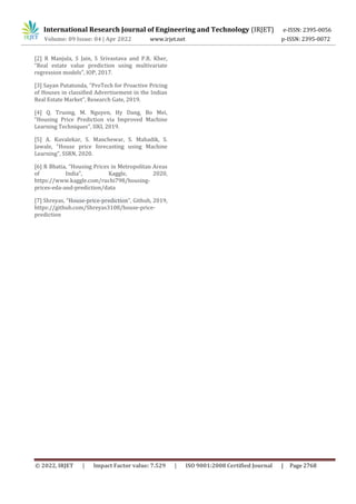 International Research Journal of Engineering and Technology (IRJET) e-ISSN: 2395-0056
Volume: 09 Issue: 04 | Apr 2022 www.irjet.net p-ISSN: 2395-0072
© 2022, IRJET | Impact Factor value: 7.529 | ISO 9001:2008 Certified Journal | Page 2768
[2] R Manjula, S Jain, S Srivastava and P.R. Kher,
“Real estate value prediction using multivariate
regression models”, IOP, 2017.
[3] Sayan Putatunda, “ProTech for Proactive Pricing
of Houses in classified Advertisement in the Indian
Real Estate Market”, Research Gate, 2019.
[4] Q. Truong, M. Nguyen, Hy Dang, Bo Mei,
“Housing Price Prediction via Improved Machine
Learning Techniques”, IIKI, 2019.
[5] A. Kuvalekar, S. Manchewar, S. Mahadik, S.
Jawale, “House price forecasting using Machine
Learning”, SSRN, 2020.
[6] R Bhatia, “Housing Prices in Metropolitan Areas
of India”, Kaggle, 2020,
https://www.kaggle.com/ruchi798/housing-
prices-eda-and-prediction/data
[7] Shreyas, “House-price-prediction”, Github, 2019,
https://github.com/Shreyas3108/house-price-
prediction
 