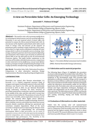 International Research Journal of Engineering and Technology (IRJET) e-ISSN: 2395-0056
Volume: 09 Issue: 04 | Apr 2022 www.irjet.net p-ISSN: 2395-0072
© 2022, IRJET | Impact Factor value: 7.529 | ISO 9001:2008 Certified Journal | Page 176
A view on Perovskite Solar Cells: An Emerging Technology
Jaswanth V1, Vishwas K Singh2
1Assistant Professor, Department of Electronics and Communication Engineering,
Vidyavardhaka College of Engineering, Mysuru, India
2Assistant Professor, Department of Electronics and Communication Engineering,
Vidyavardhaka College of Engineering, Mysuru, India
Key Words: Perovskite Solar Cells, Fabrication Procedure,
Comparisons to other alternative materials, Design
Implementation, Manufacturing,RecyclingandApplications.
1.INTRODUCTION
Perovskite was named after Russian mineralogist L.A
Perovski. It is a hybrid compound structure made of
inorganic and organic lead halide material.In theearly2009,
efficiency was found to be 3.8% and this phenomenally
increased to 26% in 2022. As per National Renewable
Energy Laboratory, Australia, the basic structure of
perovskite material has a molecular cation of atomlead(Pb)
in the middle of the cube, and this cube with 4 corners has
the cations of atom Iodine (I). The positions of cation Pb and
cation I are reversible, and an equivalent structure can be
formed. The material offers higher device efficiency,
significant low cost, industry scalable technology, However,
due to stability concerns, perovskite have been more prone
towards climatic conditions offering less operational and
sometimes complete degradation. Much of the work
currently is being focused on improving the lifespan of the
device in terms of understanding the surrounding
environment. Merit is that perovskites can be tuned to
respond to various colors in thesolarspectrumbytuningthe
material composition, and a variety of formulations have
demonstrated high performance. The flexibility in the
bandgap opens another useful application.
Figure-1: Perovskite (Methyl ammonium lead triiodide)
(NREL: National Renewable Energy Laboratory)
1.1 Fabrication and its material properties
The following figure (Figure 2) highlights the procedure
involved in fabricating the PerovskiteSolar Cells(PSCs). The
manufacturing process ischeaper to produce and offersvery
simplicity in the development stage. PSCs provides high
absorption co-efficient, excellent charge carrier transport, a
thickness of about 500nm is sufficienttoabsorbsolarenergy.
Thiscan be manufacturedwithsimplerchemistrytechniques
within the laboratory environments unlike for the Silicon
based solar cells. Perovskite solar cells are manufactured by
Solvent and Vapor deposition techniques. Bandgaps are
tunable and optimization can be easily applied as per the
solar spectrum. The fabrication process of PSCs is primarily
initiated with Florine-dopedTin OxideSubstratefollowedby
spin coating, annealing, doping and finally electrode
deposition.
1.2 Evaluation of Alternatives to other materials
Table1 lists the various solar cell material-based
technologies showing the efficiency, cost and the lifespan of
each in comparison with Perovskite solar cells. Perovskite
material has the highest module efficiency which is about
20-22.1% and 25.7% researchefficiency,lowercostperwatt
and lowest possible lifespan which is just 1 to 2 years.
---------------------------------------------------------------------***---------------------------------------------------------------------
Abstract – The need for solar cells is growingrapidly due to
its technological advancements and ever-growing efficiency.
Perovskite is one such material which in future offers the
potential to surpass the Silicon material based solar cells. Its
also because of the depletion of fossil fuels which often would
result in energy crisis and because of the emission of
greenhouse gases resulting in huge production of CO2 gases,
and so there is a high stream of demand in utilizing the solar
energy which is a form of renewable sources of energy. Solar
energy, if utilized to generate electricity instead of depending
upon fossil fuels, then it helps to get rid of the air pollution by
almost 90% as per the data given by the US environmental
Protection Agency. This paper further emphasizes on the
overview of Perovskite cells, fabrication process, comparisons
to other materials in terms of efficiency, cost per watt, lifetime
analysis, prototype example of implementingthe designon the
rooftop of vehicles, manufacturing, recycling,andapplications.
 