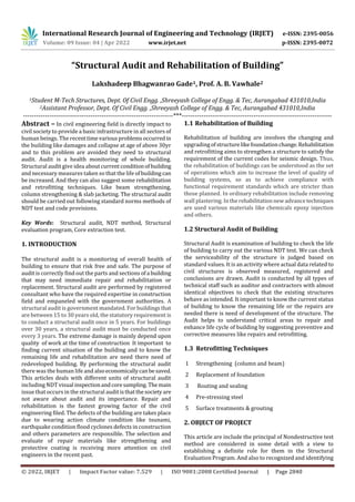 International Research Journal of Engineering and Technology (IRJET) e-ISSN: 2395-0056
Volume: 09 Issue: 04 | Apr 2022 www.irjet.net p-ISSN: 2395-0072
© 2022, IRJET | Impact Factor value: 7.529 | ISO 9001:2008 Certified Journal | Page 2840
“Structural Audit and Rehabilitation of Building”
Lakshadeep Bhagwanrao Gade1, Prof. A. B. Vawhale2
1Student M-Tech Structures, Dept. Of Civil Engg. ,Shreeyash College of Engg. & Tec, Aurangabad 431010,India
2Assistant Professor, Dept. Of Civil Engg. ,Shreeyash College of Engg. & Tec, Aurangabad 431010,India
---------------------------------------------------------------------***---------------------------------------------------------------------
Abstract – In civil engineering field is directly impact to
civil society to provide a basic infrastructure in all sectors of
human beings. The recenttimevariousproblemsoccurredin
the building like damages and collapse at age of above 30yr
and to this problem are avoided they need to structural
audit. Audit is a health monitoring of whole building.
Structural audit give idea aboutcurrentconditionof building
and necessary measures taken so that the life ofbuilding can
be increased. And they can also suggest some rehabilitation
and retrofitting techniques. Like beam strengthening,
column strengthening & slab jacketing. The structural audit
should be carried out following standard norms methods of
NDT test and code provisions.
Key Words: Structural audit, NDT method, Structural
evaluation program, Core extraction test.
1. INTRODUCTION
The structural audit is a monitoring of overall health of
building to ensure that risk free and safe. The purpose of
audit is correctly find out the parts and sections ofa building
that may need immediate repair and rehabilitation or
replacement. Structural audit are performed by registered
consultant who have the required expertise in construction
field and empaneled with the government authorities. A
structural audit is government mandated. For buildingsthat
are between 15 to 30 years old, the statutory requirement is
to conduct a structural audit once in 5 years. For buildings
over 30 years, a structural audit must be conducted once
every 3 years. The extreme damage is mainly depend upon
quality of work at the time of construction It important to
finding current situation of the building and to know the
remaining life and rehabilitation are need there need of
redeveloped building. By performing the structural audit
there was the human life and alsoeconomicallycanbesaved.
This articles deals with different units of structural audit
including NDT visual inspectionandcoresampling. Themain
issue that occurs in the structural audit isthatthesocietyare
not aware about audit and its importance. Repair and
rehabilitation is the fastest growing factor of the civil
engineering filed. The defects of the building are takes place
due to wearing action climate condition like tsunami,
earthquake condition flood cyclones defects in construction
and others parameters are responsible. The selection and
evaluate of repair materials like strengthening and
protective coating is receiving more attention on civil
engineers in the recent past.
1.1 Rehabilitation of Building
Rehabilitation of building are involves the changing and
upgradingofstructurelikefoundationchange.Rehabilitation
and retrofitting aims to strengthen a structure to satisfy the
requirement of the current codes for seismic design. Thus,
the rehabilitation of buildings can be understood as the set
of operations which aim to increase the level of quality of
building systems, so as to achieve compliance with
functional requirement standards which are stricter than
those planned. In ordinary rehabilitation include removing
wall plastering. Intherehabilitationnewadvancetechniques
are used various materials like chemicals epoxy injection
and others.
1.2 Structural Audit of Building
Structural Audit is examination of building to check the life
of building to carry out the various NDT test. We can check
the serviceability of the structure is judged based on
standard values. It is an activity where actual data related to
civil structures is observed measured, registered and
conclusions are drawn. Audit is conducted by all types of
technical staff such as auditor and contractors with almost
identical objectives to check that the existing structures
behave as intended. It important to know the current status
of building to know the remaining life or the repairs are
needed there is need of development of the structure. The
Audit helps to understand critical areas to repair and
enhance life cycle of building by suggesting preventive and
corrective measures like repairs and retrofitting.
1.3 Retrofitting Techniques
1 Strengthening (column and beam)
2 Replacement of foundation
3 Routing and sealing
4 Pre-stressing steel
5 Surface treatments & grouting
2. OBJECT OF PROJECT
This article are include the principal of Nondestructive test
method are considered in some detail with a view to
establishing a definite role for them in the Structural
Evaluation Program. And also to recognized and identifying
 