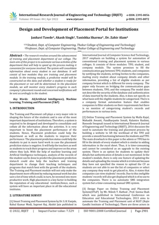 International Research Journal of Engineering and Technology (IRJET) e-ISSN: 2395-0056
Volume: 09 Issue: 04 | Apr 2022 www.irjet.net p-ISSN: 2395-0072
© 2022, IRJET | Impact Factor value: 7.529 | ISO 9001:2008 Certified Journal | Page 2901
Design and Development of Placement Portal for Institutions
Janhavi Tawde1, Akash Singh2, Tanishka Sharma3 , Dr. Zahir Alam4
123(Student, Dept. of Computer Engineering, Thakur College of Engineering and Technology)
4Professor, Dept. of Computer Engineering, Thakur College of Engineering and Technology
---------------------------------------------------------------------***---------------------------------------------------------------------
Abstract - The research revolves around the advancement
of training and placement department of our college. The
main aim of this project is to automate variousactivitiesofthe
department that will help to speed up the process making it
convenient for everyone involved. The system will consolidate
information about every student in our database. It will
consist of two modules they are training and placement
module. In the training module, a predictive model will be
constructed on this data and whether a student is ready for
the placement or not will be determined. In the placement
module, we will monitor every student's progress in each
company's placement rounds and concerned notifications will
be sent accordingly to the student.
Key Words: AI(Artificial Intelligence), Machine
Learning, Training and Placement (T&P)
1. INTRODUCTION
The Training and Placement cell plays a very major role in
shaping the future of the students and is one of the most
important department of institutions. Therefore, a systemis
required to be designed and developed to consolidate and
collate all the information about the activities. It is very
important to boost the placement performance of the
students. Hence, Placement prediction could help the
department as well as the students to improve their
performance. The placement predictionstatuscouldhelp the
students to put in more hard work in case the placement
prediction status is negative. It will help the teachers as well
as students to track their progress and improve on the areas
where they lack. With the help of machine learning and
Artificial Intelligence techniques, analysis of the records of
the student can be done to predict the placement prediction
status.It could also help the teachers and training
department to change their teaching techniques and
programs that match best with the growth of the students.
The Training and Placement module will not only make the
department more efficientbyreducingmanual work butalso
save a lot of time which could, in turn, be invested into more
productive work. High placement is a key factor in building
the reputation of any educational institute.Hence, such a
system will have an important place in all the educational
institutes.
2. LITERATURE SURVEY
[1] Smart Training and PlacementSystembyDr.S.B.Vanjale,
Rahul Kumar Modi, Supreet Raj, Akshit Jain published in
International Journal of Computer Science And Technology,
2017 emphasis on building a system for automation of
conventional training and placement systems in various
colleges. It consists of three modules: TPO, student, and
company module. The system promises to fill the
communication gap between TPO, students, and companies
by notifying the students, writing Invites to the companies,
mailing every student about company details and other
information, providing a list of eligible students as per
company format which is different for every company. The
paper only focuses on bridging the communication gaps
between students, TPO, and the company.The model does
not describe the security of the database and authentication
of data inserted by the students. Also, it does not specify on
what basis will the eligible students be categorized. There is
a company format automation feature that enables
companies to filter students on their requirements butthere
is no mention of categorizing student’s records and
performances in various tests.
[2] Online Training and Placement System by Mulla Kajal,
Mahadik Awanti, Pandharpatte Sonali, Kalantre Rashmi,
Bansode Swapnali issued in International Research Journal
of Engineering and Technology (IRJET), 2016 discusses the
need to automate the training and placement process by
building a website to lift the workload of the TPO and
provide a smoothfunctioningbetweenthestudentsandTPO.
The main drawback in this paper is the admin or TPO has to
fill in the details of every student which is similar to adding
information in the excel sheet. Thus, it is time-consuming
and cannot be considered as an upgrade to the existing
system. There is an option for students to update their
details but authentication of details is not mentioned. In the
student’s module, there is only one feature of updating the
details and uploadingtheresumewhichisirrelevantbecause
they have not specified the reason to upload the CV as
students are not able to see the list of companies or select
any company they wish to get placed in. Also, it states that
companies can view students' records. Due to this ineligible
students’ records will also get displayed whichisofnouse to
the companies. There is no automatic SMS integration
system but a time-consuming manual SMS system.
[3] Design Paper on Online Training and Placement
System(OTaP) by Mr. Nilesh T. Rathod , Prof. Seema Shah
which was published in International Conference on
Education and Educational Technologies, 2013 aims to
automate the Training and Placement unit of RGIT (Rajiv
Gandhi Institute of Technology). There are three actors in
 