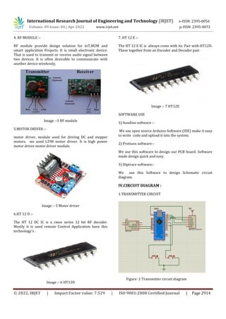 International Research Journal of Engineering and Technology (IRJET) e-ISSN: 2395-0056
Volume: 09 Issue: 04 | Apr 2022 www.irjet.net p-ISSN: 2395-0072
© 2022, IRJET | Impact Factor value: 7.529 | ISO 9001:2008 Certified Journal | Page 2914
4. RF MODULE :-
RF module provide design solution for IoT,M2M and
smart application Projects. It is small electronic device.
That is used to transmit or receive audio signal between
two devices. It is often desirable to communicate with
another device wirelessly.
Image :-3 RF module
5.MOTOR DRIVER :-
motor driver, module used for driving DC and stepper
motors. we used L298 motor driver. It is high power
motor driver motor driver module.
Image :- 5 Motor driver
6.HT 12 D :-
The HT 12 DC IC is a cmos series 12 bit RF decoder.
Mostly it is used remote Control Application have this
technology’s .
Image :- 6 HT12D
7. HT 12 E :-
The HT 12 E IC is always come with its. Pair with HT12D.
These together from an Encoder and Decoder pair.
Image :- 7 HT12E
SOFTWARE USE
1) Ausdino software :-
We use open source Arduino Software (IDE) make it easy
to write code and upload it into the system.
2) Protiuos software:-
We use this software to design our PCB board. Software
made design quick and easy.
3) Diptrace software:-
We use this Software to design Schematic circuit
diagram.
IV.CIRCUIT DIAGRAM :
1.TRANSMITTER CIRCUIT
Figure :1 Transmitter circuit diagram
 