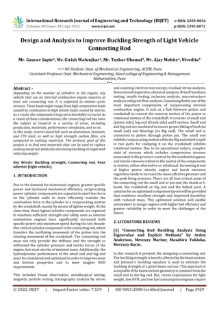 International Research Journal of Engineering and Technology (IRJET) e-ISSN: 2395-0056
Volume: 09 Issue: 04 | Apr 2022 www.irjet.net p-ISSN: 2395-0072
© 2022, IRJET | Impact Factor value: 7.529 | ISO 9001:2008 Certified Journal | Page 2929
Design and Analysis to Improve Buckling Strength of Light Vehicle
Connecting Rod
Mr. Gaurav Sapte1, Mr. Girish Walunjkar2, Mr. Tushar Dhamal3, Mr. Ajay Mohite4, Nivedita5
1,2,3,4 BE Student, Dept. of Mechanical Engineering, ACEM, Pune
5 Assistant Professor Dept. Mechanical Engineering, Alard college of Engineering & Management,
Maharashtra, Pune
---------------------------------------------------------------------***---------------------------------------------------------------------
Abstract -
Depending on the number of cylinders in the engine, any
vehicle that use an internal combustion engine requires at
least one connecting rod. It is subjected to intense cyclic
stresses. These loads might range fromhighcompressiveloads
caused by combustion to high tensile loads caused by inertia.
As a result, the component's long-term durability is crucial. As
a result of these considerations, the connecting rod has been
the subject of research in a variety of areas, including
production, materials, performance simulation, and so on.
In this study, several materials such as aluminium, titanium,
and C70 steel, as well as high strength carbon fibre, are
compared to existing materials. The primary goal of this
project is to find new materials that can be used to replace
existing materialswhilealso increasingbucklingstrength with
reducing weight.
Key Words: Buckling strength, Connecting rod, Four
wheeler (light vehicle).
1. INTRODUCTION
Due to the demand for downsized engines, greater specific
power and increased mechanical efficiency, reciprocating
power cylinder components are expected to exert less force
on the cylinder walls to more efficiently transfer the
combustion force in the cylinder to a reciprocating motion
by the crankshaft, mainly by means of lighter weight. At the
same time, these lighter cylinder components are expected
to maintain sufficient strength and safety even as internal
combustion engines have significantly increased both
specific power and maximum speed during the last decade.
One critical cylinder component is theconnectingrod,which
transfers the oscillating movement of the piston into the
rotating movement of the crankshaft. The connecting rod
must not only provide the stiffness and the strength to
withstand the cylinder pressure and inertia forces of the
engine, but must also be of minimal mass. Additionally, the
hydrodynamic performance of the small end and big end
must be considered and optimized in order to improvewear
and friction properties and to meet tougher NVH
requirements.
This included Visual observation, metallurgical testing,
magnetic particle testing, fractography analysis by stereo
and scanning electron microscopy, residual stress analysis,
dimensional inspection, chemical analysis, Brinell hardness
testing, tensile testing, inclusion analysis, microstructure
analysis and grain flow analysis.Connecting Rodisoneof the
most important components of reciprocating internal
combustion engine. It acts as a link between piston and
crankshaft to convert the traverse motion of the piston to
rotational motion of the crankshaft. It consists of small end
(piston side), big end (Crank side) and I-section. Small end
and big end are machined to ensure properfittingofbush (at
small end) and Bearings (at Big end). The small end is
connected to piston through piston pin. The small end
exhibits reciprocatingmotionwhiletheBigendwhichissplit
in two parts for clamping it on the crankshaft exhibits
rotational motion. Due to its operational nature, complex
state of stresses which includes compression stresses
associated to the pressure exerted by the combustion gases,
and tensile stresses related to the inertia of the components
in motion, either alternative or rotational. Increasing trend
of higher power density engine and harsh emission
regulation tends to increase the mean effectivepressureand
the peak firing pressure. There are all four critical areas of
the connecting rod the small end or pin end, the shank or I-
beam, the crankshaft or big end and the bolted joint. A
solution for an optimized componentlayoutwill beprovided
that combines excellent strength and improved durability
with reduced mass. This optimized solution will enable
automakers to design engines with higherfuel efficiencyand
greater reliability in order to meet the challenges of the
future.
2. LITERATURE REVIEWS
[1] “Connecting Rod Buckling Analysis Using
Eigenvalue and Explicit Methods” by Arden
Anderson, Mercury Marine; Masahiro Yukioka,
Mercury Racin.
In this research it presents the designing a connecting rod.
The buckling strength is heavilyaffectedbythebeamsection,
and Johnson's buckling equation is used to estimate the
buckling strength of a given beam section. This approach is
acceptable if the beam section geometry is constant from the
small end to the big end. But, recent expectations for light
weight, low NVH, and low fuel consumption engines require
 
