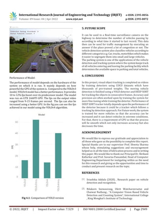 International Research Journal of Engineering and Technology (IRJET) e-ISSN: 2395-0056
Volume: 09 Issue: 04 | Apr 2022 www.irjet.net p-ISSN: 2395-0072
© 2022, IRJET | Impact Factor value: 7.529 | ISO 9001:2008 Certified Journal | Page 2949
Performance of Model:
The performance of model depends on the hardware of the
system on which it is run. It mainly depends on how
powerful the GPU of the system is. Compared to theYOLOv3
model, YOLOv4 model has a better performance. It provides
10 to 12% fps boost over its predecessor model. The model
was run on GTX 1660TI GPU. The fps on the output video
ranged from 9-15 frames per second. The fps can also be
increased using a better GPU. In the fig you can see the fps
achieved in our model using the YOLOv4 algorithm.
Fig 4.1: Comparison of YOLO version
5. FUTURE SCOPE
It can be used in a Real-time surveillance camera on the
highway to determine the number of vehicles passing by
according to what time it started to last record. This data
then can be used for traffic management by executing an
answer if the place proved a lot of congestion or not. The
vehicle detection system also classifies vehiclesaccordingto
different categories e.g. Car,trucks,motorbikeswhichmakes
it easier to segregate them into small and large vehicles.
The parking system is one of the applications of the vehicle
detection and tracking system where the systemkeepstrack
of all vehicles entering and leaving the parkingfacilitywhich
determines the available space in parking and total vehicles.
6. CONCLUSIONS
In this project, visual object tracking is completed on videos
by training detectors using COCO datasets which have
thousands of pre-trained weights. The moving vehicle
detection is finished using a YOLO detector and DEEP SORT
for tracking the objects in consecutive frames. Accuracy and
precision are often worked upon by training the system for
more fine-tuning while trainingthedetector.Performance of
DEEP SORT tracker totally dependsupontheperformanceof
the detector because it could be a tracker which follows a
tracking by detection approach. For Futurework,thesystem
is trained for more vehicles so that the accuracy can be
increased and it can detect vehicles in extreme conditions.
For that, there is a requirement of GPU so that the process
will be smooth which not only increases accuracy but also
decreases the time.
ACKNOWLEDGEMENT
We would like to express our gratitude and appreciation to
all those who gave us the possibility to complete this report.
Special thanks are to our supervisor Prof. Shweta Sharma
whose help, stimulating suggestions and encouragement
helped us in all the time of fabrication process andin writing
this paper. We would like to thank our Principal Dr.Shrikant
Kallurkar and Prof. Suvarna Pansambal, Head of Computer
Engineering Department for instigating within us the need
for this research and giving us the opportunities and time to
conduct and present research on the topic.
REFERENCES
[1] Sriashika Addala (2020) , Research paper on vehicle
detection and recognition.
[2] Nilakorn Seenouvong, Ukrit Watchareeruetai and
Chaiwat Nuthong , “A Computer Vision Based Vehicle
Detection and Counting System”, International College
, King Mongkut’s Institute of Technology.
 