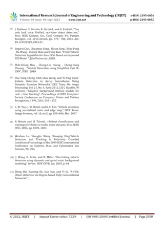 International Research Journal of Engineering and Technology (IRJET) e-ISSN: 2395-0056
Volume: 09 Issue: 04 | Apr 2022 www.irjet.net p-ISSN: 2395-0072
© 2022, IRJET | Impact Factor value: 7.529 | ISO 9001:2008 Certified Journal | Page 2950
[3] J. Redmon, S. Divvala, R. Girshick, and A. Farhadi, “You
only look once: Unified, real-time object detection,”
Proc. IEEE Comput. Soc. Conf. Comput. Vis. Pattern
Recognit., vol. 2016-Decem, pp. 779– 788, 2016, doi:
10.1109/CVPR.2016.91.
[4] Jingwei Cao , Chuanxue Song , Shixin Song , Silun Peng
, Da Wang , Yulong Shao and Feng Xiao, “Front Vehicle
Detection Algorithm for Smart Car Based on Improved
SSD Model ”, Jilin University ,2020.
[5] Shih-Chung Hsu , Chung-Lin Huang , Cheng-Hung
Chuang , “Vehicle Detection using Simplified Fast R-
CNN”, IEEE , 2018.
[6] Hsu-Yung Cheng, Chih-Chia Weng, and Yi-Ying Chen”
Vehicle Detection in Aerial Surveillance Using
Dynamic Bayesian Networks.”IEEE Trans. On Image
Processing, Vol. 21, No. 4, April 2012. [3] C Stauffer, W
Grimson, “Adaptive background mixture models for
real - time tracking”. Proceedings of IEEE Computer
Society Conference on Computer Vision and Pattern
Recognition, 1999, 2(6) : 248 – 252.
[7] L. W. Tsai, J. W. Hsieh, and K. C. Fan, “Vehicle detection
using normalized color and edge map,” IEEE Trans.
Image Process., vol. 16, no.3, pp. 850–864, Mar. 2007.
[8] B. Morris and M. Trivedi, ―Robust classification and
tracking of vehicles in traffic video streams, Proc. IEEE
ITSC, 2006, pp. 1078–1083.
[9] Wenhao Lu, Shengjin Wang, Xioaqing Ding,Vehicle
Detection and Tracking in Relatively Crowded
Conditions,Proceedings of the 2009 IEEE International
Conference on Systems, Man, and Cybernetics San
Antonio, TX, USA.
[10] J. Wang, G. Bebis, and R. Miller, “Overtaking vehicle
detection using dynamic and quasi static background
modeling,” inProc. IEEE CVPR, Jun. 2005, p. 64
[11] Jifeng Dai, Kaiming He, Jian Sun, and Yi Li, “R-FCN:
Object detection via Region based Fully Convolutional
Networks”
 