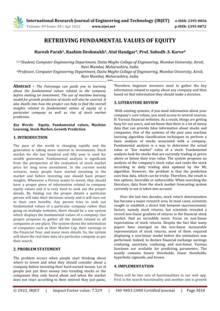 International Research Journal of Engineering and Technology (IRJET) e-ISSN: 2395-0056
Volume: 09 Issue: 04 | Apr 2022 www.irjet.net p-ISSN: 2395-0072
© 2022, IRJET | Impact Factor value: 7.529 | ISO 9001:2008 Certified Journal | Page 3010
RETRIEVING FUNDAMENTAL VALUES OF EQUITY
Haresh Parab1, Raahim Deshmukh2, Atul Handgar3, Prof. Subodh .S. Karve4
1,2,3Student, Computer Engineering Department, Datta Meghe College of Engineering, Mumbai University, Airoli,
Navi Mumbai, Maharashtra, India.
4Professor, Computer Engineering Department, Datta Meghe College of Engineering, Mumbai University, Airoli,
Navi Mumbai, Maharashtra, India.
---------------------------------------------------------------------***---------------------------------------------------------------------
Abstract - The Patronage can guide you to learning
about the fundamental values related to the company
before making an investment. The use of machine learning
model for growth prediction of stocks will also be covered. It
also dwells into how the project can help to find the overall
insights related to fundamental values of equity of a
particular company as well as rise of stock market
prediction.
Key Words: Equity, Fundamental values, Machine
Learning, Stock Market, Growth Prediction
1. INTRODUCTION
The pace of the world is changing rapidly and the
generation is taking more interest in investments. Stock
market for the last hundred and fifty year is used for
wealth generation. Fundamental analysis is significant
from the perspective of the evaluation of stock market
price for long term investment. In the current world
scenario, many people have started investing in the
market and before investing one should have proper
insights. Whenever a Person wants to invest, they should
have a proper piece of information related to company
equity values and it is very hard to seek out the proper
details. By finding out the proper details a particular
person will take their decisions wisely and it will turn out
to their own benefits. Any person tries to seek out
fundamental values of a particular company rather than
going on multiple websites, there should be a one system
which displays the fundamental values of a company. Our
project proposes to gather all the details related to all
companies at one place. The system shows the information
of companies such as their Market Cap, their earnings in
the Financial Year, and many more details. So, the system
will share the real time data of a particular company as per
their search.
2. PROBLEM STATEMENT
The problem occurs when people start thinking about
where to invest and what they should consider about a
company before investing their hard-earned money. Lot of
people just put their money into trending stocks or the
companies they only heard about and when the market
does not react according to their interest they just panic.
Therefore, beginner investors need to gather the key
information related to equity about any company and then
based on that information they should make a decision.
3. LITERATURE REVIEW
With existing systems, if you need information about your
company's core values, you need access to several sources.
H. Various financial websites. As a result, things are getting
busy for our users, and we know that there is a lot of messy
data that can provide false information about stocks and
companies. One of the systems of the past uses machine
learning algorithm classification techniques to perform a
basic analysis of stocks associated with a company.
Fundamental analysis is a way to determine the actual
value or "fair market" value of a stock. Fundamental
analysts look for stocks that are currently trading at prices
above or below their true value. The system proposes an
analysis of the company's stock value and ranks the stock
according to daily trading data updated by the ML
algorithm. However, the problem is that the prediction
uses bias data, which can be tricky. Therefore, the result is
two options, favorable or unfavorable. When searching the
literature, data from the stock market forecasting system
currently in use is taken into account.
Over the last two decades, stock return determination
has become a major research area. In most cases, scientists
sought to establish a direct link between macroeconomic
factors, namely stock returns, but scientists revealed a
record non-linear gradient of returns in the financial stock
market. Had an incredible move. Focus on non-linear
expectations of stock returns. Despite the fact that many
papers have emerged on the non-linear measurable
representation of stock returns, most of them required
displaying a non-linear model before the estimation was
performed. Indeed, to declare financial exchange earnings
confusing, uncertain, confusing, and non-linear. Various
functions are available for predicting parameters. The
mainly contains binary thresholds, linear thresholds,
hyperbolic sigmoids, and brown.
4. IMPLEMENTATION
There will be two sets of functionalities in our web app.
First is the search functionality and another one is growth
 