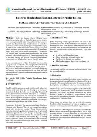 International Research Journal of Engineering and Technology (IRJET) e-ISSN: 2395-0056
Volume: 09 Issue: 04 | Apr 2022 www.irjet.net p-ISSN: 2395-0072
© 2022, IRJET | Impact Factor value: 7.529 | ISO 9001:2008 Certified Journal | Page 3014
Fake Feedback Identification System for Public Toilets
Dr. Shanta Sondur1, Dev Tanwani2, Vinay Ludhrani3, Rohit Khatri4
1Professor, Dept. of Information Technology, Vivekanand Education Society’s institute of Technology, Mumbai,
Maharashtra, India
2-4Student, Dept. of Information Technology, Vivekanand Education Society’s institute of Technology, Mumbai,
Maharashtra, India
---------------------------------------------------------------------***---------------------------------------------------------------------
Abstract - Under the Swachh Bharat Abhiyan, many
initiatives are being taken by the Indian government. to give
clean and hygiene toilets to the citizens. CentralGovthascome
up with the ‘Swachhata App’ for the citizens to post their
grievances related water, electricity/cleaning and blockages
in public toilets. On the similar line we are giving e-platform
for the citizens to post their complaints related to community
toilets. Many times, the caretakers/managersofCT, PThaveto
run through each complaint and have to check the status
manually. It becomes very tedious for the maintenanceperson
to segregate the fake and genuine complaints/feedbacks as
citizens may post false feedback just for the sake of fun.
In our proposed system we have devised the mechanism to
segregate them based on the IOT concept and verification of
the same with the real time data captured through sensor.
We focus on the availability of water, electricity, identifying
the defuncts unit, and the cleanliness of the block, we have
implemented the IOT based mechanism andsegregatethem in
fake and genuine.
Key Words: IOT, Public Toilets, Cleanliness, Fake
Feedback.
1. INTRODUCTION
A public toilet is a room or small building with toilets (or
urinals) and sinks that do not belong to a particular
household. In fact, the toilet can be used by the general
public, by customers, travelers, employees of a company,
school children, prisoners, etc. Some public restrooms are
unisex, especially small or single-occupancy facilities. Male
and female facilities are often divided apart. Increasingly,
disabled people can also access public toilets.
This project deals with the segregation of Fake Feedback
collected from the user. There is not enough information
about toilet use in our country. Many diseases result,
including malaria, hepatitis,influenza,cholera,streptococcal
infections, typhoid, etc. So, we thought of making a smart
toilet using some common sensors. The project is based on
IOT concepts using different sensors like MQ-135 (smell)
sensor, ultrasonic sensor, IR sensor and current sensor, to
detect the cleanliness, availabilityofwater,defunctunits and
electricity, respectively.
1.1 Problems in PT’s
Dirty, disgusting, sloppy- typically, these are some of the
nicer adjectives that strike us when we are reminded of an
Indian public toilet. Each of us hasbeencompelledtouseone
at some point in our lives promising ourselves that we
wouldn’t put our bodies through that unsanitary experience
ever again
 It will be too filthy and unclean.
 There is no water flowing from the tap.
 No Electricity/Light is not working.
 The broken doors, floor, roof, tap, basin etc.
2. Problem Statement
To segregate the fake and genuine feedback collected from
the user as feedback.
3. Motivation
In a metropolitan city like Mumbai the people coming in and
going out, also referred as a floating population, will belarge
in number. The municipal corporation do providesanitation
facility in the form of public toilet and community toilets.
The municipal corporation do except the feedback from the
users/citizens related to the status of the basic amenities
provided, like water, electricity, cleanliness etc, these
feedbacks serve as a marker to judge whether the PT
operators are maintaining the toilets to maintaincleanliness
and hygiene in the toilet block.
Many times, the citizen does not provide the genuine
feedback either intentionally or due to negligence and
unaware of the importance the feedback in governance.
Since, there are lakhs of people visiting the toilet blocks,
there is also a possibility of getting feedbacks also in huge
number. In order to reduce the burden on the caretaker or
PT operator, we would like to propose an IOT based
mechanism to segregatefeedbacksandaddressonlygenuine
feedbacks only.
 