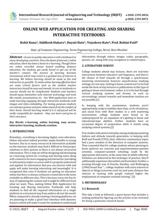 International Research Journal of Engineering and Technology (IRJET) e-ISSN: 2395-0056
Volume: 09 Issue: 04 | Apr 2022 www.irjet.net p-ISSN: 2395-0072
© 2022, IRJET | Impact Factor value: 7.529 | ISO 9001:2008 Certified Journal | Page 3040
ONLINE WEB APPLICATION FOR CREATING AND SHARING
INTERACTIVE TEXTBOOKS
Rohit Kuna1, Siddhesh Dukare2, Dnyati Hate3, Tejashree Kate4, Prof. Rohini Patil5
Dept. of Computer Engineering, Terna Engineering College, Nerul, Navi Mumbai
---------------------------------------------------------------------***---------------------------------------------------------------------
Abstract - Access to quality education is still a bottleneck in
many developing countries. Since thedawnof internet/online
education, there has been a boom in e-learning. Though there
are online recorded classes hosted enabling distance
education, the students get easily bored or get out of the
teacher's contact. The process of learning becomes
monotonous which may result in a gradual loss of interest in
learning. We believe learning should be made as fun and
interactive as possible. To make online learningeffectivethere
are some critical factors such as the student teacher
interaction should be easy and smooth. Access to textbooks or
courses should not be complicated. Students and teachers
should equip themselves with internet technology and tools
like emails, presentations etc. Our Web-application aims to
make learning engaging through interactive textbooks with
images and video embedding. For testing purposes students
can attempt quizzes and give onlineexamsfromthecomfort of
their home. Overall learning model if it is self-paced will be
really compatible for students - they can learn and grow at
their own pace.
Key Words: e-learning, online learning, easy access,
interactive learning, textbook creation.
1. INTRODUCTION
Nowadays, everything is becoming digital, even education.
Online education indeed provides ample benefits to young
learners. Due to so many resources & information available
on the internet, students may find it difficult to find proper
solutions to their queries as there is not always structured
information. This is whywewill bedesigninganddeveloping
an e-learning system for creating and sharing notes along
with content to be more engaging andinteractive.Justtaking
in information makes no sense until it’sproperlyunderstood
and applied. So information that you can interact with and
apply will make learning interesting and meaningful. It is
recognized that even if students are getting an education
online but there is always confusion createdduetothe notes
available on different sites. This is because every site has its
way of explaining the content and it might be different from
what we want. Thus, making Online Web Application for
Creating and Sharing Interactive Textbooks will help
students to find all the required information on a single
platform in a structured way fromauthorsall overtheworld.
When compared to already existing e-learningplatforms, we
are planning to make a good User Interface with dynamic
features which will make it easierforstudentstounderstand
information through videos, images, codes, paragraphs,
quizzes, etc. along with easy navigation to related topics.
2. LITERATURE SURVEY
College students attend stay lectures, there are real-time
interactions between educators and beginners, and there's
the chance of brief remarks all through a synchronous
mastering environment, however asynchronous studying
settings are not easy. Getting to know content isn't to be had
inside the form of stay lectures or publications in this type of
getting to know environment; rather, it is to be had through
various studying systems and forums. In such an
surroundings, instant remarks and immediate reaction are
not possible.[1]
In keeping with the examination, students aren't
appropriately ready to stabilize their duty, circle of relatives,
and social lives with their studies in a web mastering
environment. college students were found to be
underprepared for an expansion of e-getting to know and
educational-type abilities. further, students have an
occasional degree of preparation while it entails using
studying control systems.[2]
Few studiesindicatedaninterplayamongstudyingmastering
fashion and attitude towards generation. in keeping with
Reiff and Powell (1992), their reflective commentary topics
had a poor mindset in the direction of computer systems.
They counseled that for college students whose planning to
know patterns are concrete and experimentation-pastime
oriented, computer-assisted schooling could be the
appropriate alternative, at the same time as whilst reflective
freshmen are delivered to this technique of practice, they'll
additionally experiencediscomfortandfrustration.Further,a
locating through way of Enochs, Handley, and Wollengerg
(1984) found that “... college students with extra interest in
objects or things (concrete revel in) and some distance less
interest in running with people realized higher the
employment of computer-assisted training.”.[3]
3. METHODOLOGY
3.1 Research
This take a look at followed a quest layout that includes a
looking method for figuring out the articles to be reviewed
for fixing a particular research hassle.
 