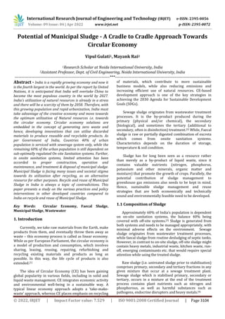 International Research Journal of Engineering and Technology (IRJET) e-ISSN: 2395-0056
Volume: 09 Issue: 04 | Apr 2022 www.irjet.net p-ISSN: 2395-0072
© 2022, IRJET | Impact Factor value: 7.529 | ISO 9001:2008 Certified Journal | Page 3104
Potential of Municipal Sludge - A Cradle to Cradle Approach Towards
Circular Economy
Vipul Gulati1, Mayank Rai2
1Research Scholar at Noida International University, India
2Assistant Professor, Dept. of Civil Engineering, Noida International University, India
---------------------------------------------------------------------***---------------------------------------------------------------------
Abstract - India is a rapidly growing economy and now it
is the fourth largest in the world. As per the report by United
Nations, it is anticipated that India will overtake China to
become the most populous country in the world by 2027.
India’s utilization of natural resources is already in a stress
and there will be a scarcity of them by 2050. Therefore, with
this growing population and rapid urbanization, India must
take advantage of the creative economy and move towards
the optimum utilization of Natural resources i.e. towards
the circular economy. Circular economy solutions are
embedded in the concept of generating zero waste and
hence, developing innovations that can utilise discarded
materials to produce reusable and recyclable products. As
per Government of India, Countries 40% of urban
population is serviced with sewerage system only, while the
remaining 60% of the urban population is still dependent on
sub-optimally regulated On-site Sanitation systems. Further,
in onsite sanitation systems, limited attention has been
accorded to proper construction, operation and
maintenance, and treatment & disposal of municipal sludge.
Municipal Sludge is facing many issues and societal stigma
towards its utilization after recycling, as an alternative
resource for other purposes. Recycle and reuse of Municipal
Sludge in India is always a topic of contradictions. This
paper presents a study on the various practices and policy
interventions in other developed countries compared to
India on recycle and reuse of Municipal Sludge.
Key Words: Circular Economy, Faecal Sludge,
Municipal Sludge, Wastewater
1. Introduction
Currently, we take raw materials from the Earth, make
products from them, and eventually throw them away as
waste – this economy process is called as linear economy.
While as per European Parliament, the circular economy is
a model of production and consumption, which involves
sharing, leasing, reusing, repairing, refurbishing and
recycling existing materials and products as long as
possible. In this way, the life cycle of products is also
extended.[1]
The idea of Circular Economy (CE) has been gaining
global popularity in various fields, including in solid and
liquid waste management. CE integrates economic activity
and environmental well-being in a sustainable way. A
typical linear economy approach adopts a ‘take-make-
waste’ approach, whereas CE places emphasis on recycling
of materials, which contribute to more sustainable
business models, while also reducing emissions and
increasing efficient use of natural resources. CE-based
development approach is one of the key strategies in
achieving the 2030 Agenda for Sustainable Development
Goals (SDGs).
Sewage sludge originates from wastewater treatment
processes. It is the by-product produced during the
primary (physical and/or chemical), the secondary
(biological), and sometimes the tertiary (additional to
secondary, often is disinfection) treatment.[2] While, Faecal
sludge is raw or partially digested combination of excreta
which comes from onsite sanitation systems.
Characteristics depends on the duration of storage,
temperature & soil condition.
Sludge has for long been seen as a resource rather
than merely as a by-product of liquid waste, since it
contains valuable nutrients (nitrogen, phosphorus,
potassium and other minerals, organic matter and
moisture) that promote the growth of crops. Parallely, the
potential contribution of sludge management to
greenhouse gas emissions also needs to be kept in mind.
Hence, sustainable sludge management and reuse
strategies that are both economically and technically
sound and environmentally feasible need to be developed.
1.1 Composition of Sludge
Approximately 60% of India’s population is dependent
on on-site sanitation systems, the balance 40% being
covered with off-site systems.[3] Sludge is generated from
both systems and needs to be managed appropriately, with
minimal adverse effects on the environment. Sewage
sludge originates from wastewater treatment processes,
while faecal sludge from routine desludging of septic tanks.
However, in contrast to on-site sludge, off-site sludge might
contain heavy metals, industrial waste, kitchen waste, run-
off, emerging contaminants etc. that would require special
attention while using the treated sludge.
Raw sludge (i.e. untreated sludge prior to stabilization)
comprises primary, secondary and tertiary fractions in any
given mixture that occur at a sewage treatment plant.
Sewage sludge which is stabilised primary, secondary or
tertiary, occurs in a mixture at the end of the treatment
process contains plant nutrients such as nitrogen and
phosphorous, as well as harmful substances such as
pathogens, endocrine disrupters and heavy metals.[4]
 
