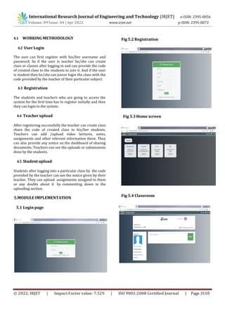 International Research Journal of Engineering and Technology (IRJET) e-ISSN: 2395-0056
Volume: 09 Issue: 04 | Apr 2022 www.irjet.net p-ISSN: 2395-0072
© 2022, IRJET | Impact Factor value: 7.529 | ISO 9001:2008 Certified Journal | Page 3110
4.1 WORKING METHODOLOGY
4.2 User Login
The user can first register with his/her username and
password. So if the user is teacher he/she can create
class or classes after logging in and can provide the code
of created class to the students to join it. And if the user
is student then he/she can joinor login the class with the
code provided by the teacher of their particular subject.
4.3 Registration
The students and teachers who are going to access the
system for the first time has to register initially and then
they can login to the system.
4.4 Teacher upload
After registering successfully the teacher can create class
share the code of created class to his/her students.
Teachers can add /upload video lectures, notes,
assignments and other relevant information there. They
can also provide any notice on the dashboard of sharing
documents. Teachers can see the uploads or submissions
done by the students.
4.5 Student upload
Fig 5.3 Home screen
5.1 Login page
Fig 5.2 Registration
Fig 5.4 Classroom
Students after logging into a particular class by the code
provided by the teacher can see the notice given by their
teacher. They can upload assignments assigned to them
or any doubts about it by commenting down in the
uploading section.
5.MODULE IMPLEMENTATION
 