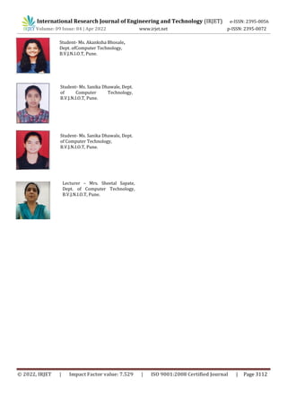 International Research Journal of Engineering and Technology (IRJET) e-ISSN: 2395-0056
Volume: 09 Issue: 04 | Apr 2022 www.irjet.net p-ISSN: 2395-0072
© 2022, IRJET | Impact Factor value: 7.529 | ISO 9001:2008 Certified Journal | Page 3112
Student- Ms. Akanksha Bhosale,
Dept. ofComputer Technology,
B.V.J.N.I.O.T, Pune.
Student- Ms. Sanika Dhawale, Dept.
of Computer Technology,
B.V.J.N.I.O.T, Pune.
Student- Ms. Sanika Dhawale, Dept.
of Computer Technology,
B.V.J.N.I.O.T, Pune.
Lecturer – Mrs. Sheetal Sapate,
Dept. of Computer Technology,
B.V.J.N.I.O.T, Pune.
 