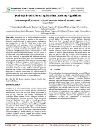 © 2022, IRJET | Impact Factor value: 7.529 | ISO 9001:2008 Certified Journal | Page 3133
Diabetes Prediction using Machine Learning Algorithms
Kiran D.Yesugade1 , Harshada V. Ankam2, Anushka A. Urunkar3, Poonam D. Dede4,
Sonal S. Kale5
2,3,4,5Student, Dept. of Computer Engineering, Bharati Vidyapeeth's College of Engineering for Women, Pune,
Maharashtra, India
1Assistant Professor, Dept. of Computer Engineering, Bharati Vidyapeeth's College of Engineering for Women, Pune,
Maharashtra, India
---------------------------------------------------------------------***---------------------------------------------------------------------
Abstract – Diabetes is one of the harmful health disease
which is affecting millions of people in the world. By
diagnosis, prediction and by taking proper medications
and management it can be cured after certain time
duration. Many such techniques are formed and invented
using Machine Learning Algorithms through which we can
detect and predict which type of diabetes. Data mining-
based forecasting tools for diabetes data analysis can aid in
the early diagnosis and prediction of the disease, as well as
its associated crucial events like hypo/hyperglycemia. In
this field, a variety of approaches for diabetes detection,
prediction, and classification have been established. We
give a complete evaluation of the state-of-the-art in data
mining-based diabetes diagnosis and prediction in this
work. The purpose of this work is twofold: first, we will
investigate and explore data mining- based diagnosis and
prediction methods in the field of diabetes glycemic
management. Second, based on the findings of this study,
we present a complete classification and comparison of the
methodologies that have been widely utilised for diabetes
diagnosis and predictionbased on essential factors.
Key Words: XG Boost, Random Forest, Health Care
Diabetes Mellitus.
1.INTRODUCTION
Diabetes is a non-communicable chronic disease that
disrupts the body's natural blood glucose concentration
management. Insulin and glucagon, which are released by
cells in the pancreas, are usually responsible for
controlling blood glucose levels. However, diabetes is
caused by aberrant hormone secretion. There are several
forms of diabetes, each with a varied prevalence;
nevertheless, type 1 diabetes, type 2 diabetes, and
gestational diabetes mellitus are the most frequent (GDM).
Children are more likely to get type 1 diabetes, while
middle-aged and elderly people are more likely to develop
type 2. Diabetes is one of the most dangerous metabolic
conditions in today's world. Diabetes is a long-term health
problem. Diabetes affects around 400 million people
globally. India has an estimated 77 million diabetics,
making it the world's second-largest diabetic population
behind China. To compare both Machine Learning
Algorithms, they employed Logistic Regression with 96
percent accuracy and AdaBoost with 98.8% accuracy in the
given basis article. As a result, we're putting the XGBoost
and Random Forest algorithms to the test to see which one
has the highest accuracy %. As a result, we can use the
optimal algorithm for our project. Because there are a rising
number of diabetic patients around the world, not all test
labs are real or valid. As a result, we've proposed our
Diabetes Prediction App. This will aid us in analysing and
comparing test lab reports to actual data. If a patient has test
lab reports, he or she can self-test them using our proposed
programme. We make ideas to users of home remedies,
pharmaceuticals, and doctor's recommendations based on
Diabetes Analysis as low, medium, and high.
1.1 XGBoost
Extreme Gradient Development Algorithm is what XGBoost
stands for. Gradient boosting is a type of integrated machine
learning technique that can be used to distinguish or
forecast model deficit problems. "Extreme Gradient
Boosting" is what XGBoost stands for. XGBoost is a dispersed
gradient enhancement library that focuses on efficiency,
flexibility, and portability. The Gradient Boosting framework
employs machine learning methods. It provides a consistent
tree upgrade that can be used to tackle a variety of data
science challenges quickly and accurately. It refers to both
the algorithm for raising tree trunk gradients and the open-
source framework that implements that approach. We can
simply call the algorithm "XGBoost the Algorithm" and the
framework "XGBoost the Framework" to distinguish
between thetwo definitions of XGBoost.
International Research Journal of Engineering and Technology (IRJET) e-ISSN: 2395-0056
Volume: 09 Issue: 04 | Apr 2022 www.irjet.net p-ISSN: 2395-0072
 