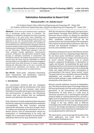 International Research Journal of Engineering and Technology (IRJET)
www.irjet.net
Substation Automation in Smart Grid
Mohamed Jaffer1, Dr. Abdulla Ismail2
(1) Graduate Student, Dept. of Electrical Engineering and Computing, RIT – Dubai, UAE.
(2) Professor of Electrical Engineering, Dept. of Electrical Engineering and Computing, RIT – Dubai, UAE.
---------------------------------------------------------------------***---------------------------------------------------------------------
Abstract -. In the smart grid, substations play a significant
role in distributing quality power to customers. The
intelligence of substations equipment has drawn expanding
consideration in the smart grids. Smart Substations are
expensive and are challenging to keep up with since they are
dispersed in one unit. The functionality optimization and
device integration are significant points to be considered in
the advancement of a smart substation. This paperreviewsthe
proposed methods mainly based on IEC61850 Standard and
communication technologies. The techniques to be assessed
are like "three-layer, "SCADA-based substation "with ICS.
These strategies manage applications, communication
protocols, architecture, and information standards largely
focusing on substation automation in transmission and
distribution networks. The analysis shows that there isagreat
exertion from the Smart Grid key stakeholders to develop
interoperability across the different componentsmanagingan
electrical grid, from field processes to market exchanges,
allowing the information flow to be more accessible and
received across applications and domains, and creating
opportunity for new applications in multiple domains.
Key Words: Smart grids, substation automation,
smart transmission and distribution, improved
interoperability, standards, grid reliability.
1. Introduction
The conventional electrical grid has undergone
essential changes with the introduction of the Smart
Grids. Installation of end consumer smart meters
distributed renewable power generation deployment,
and interconnection of operation and information
systems need new solutions that can intelligently
monitor and administer the infrastructure.
Early substations includemechanicalrelaysandmeters
that barely supported recordingandhadnomethod for
correspondence. The fault recorders primarily
captured the information in the form of paper charts,
so reading and inspecting the information was not a
distinct process. Lack of communication caused any
maintenance or troubleshooting to be costly and
lengthy due to personnel having to be forwarded to
substations that were far away and hard to reach.
With the introduction of High speed, microprocessor-
based Remote Terminals Units (RTUs) or Intelligent
Electronic Devices (IEDs) are utilized for substation
automation and protection. IEC 61850, introduced in
2003, establishes standard protocols for the
communication and interoperabilityof the equipment.
SAS is based on decentralized architecture and a bay-
oriented and distributed intelligence concept, for
security and availability reasons.
Substation automation for power distribution systems
is designed to meet two competing design objectives.
On one hand, power distribution systems got to be
robust toget rid of power outages even in the presence
of severe external disruptions, such as natural
disasters, equipment breakdowns, or fluctuations in
supply and demand. Accomplishing this goal needs
redundant hardwareand advanced controlalgorithms.
On theother hand,suchsystems got to be economically
viable and supply effective power consumption in
corresponding to the newest “green society” trends.
This goal requires less redundancy,butmoreflexibility,
adaptability, and reusability of solutions as the
electrical grid undergo a major modification with the
introduction of the Smart Grid.
Beyond a specific definition, focused on stakeholders
(e.g.,The Smart Grids European Technology Platform),
thesmart grid should cover the entirepower grid from
generation., to the transmission and distribution
infrastructure all aside down to a wide array of
electricity consumers [1]. A well-designed smart grid
initiative builds on existing infrastructure, provides a
higher level of integration at the enterprise level, and
has a long-termfocus. It's not a one-off solution,butit's
a change in the way utilities look at different
technologies that enable both strategicandoperational
processes. The design, development, and deployment
of smart grids aremore important tomeeting theever-
increasing demand for electricity [1].
The smart grid is a way to leverage the benefits of the
entire application and break down silos of
organizational thinking barriers.
© 2022, IRJET | Impact Factor value: 7.529 | ISO 9001:2008 Certified Journal | Page 3164
 