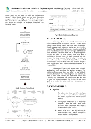 International Research Journal of Engineering and Technology (IRJET) e-ISSN: 2395-0056
Volume: 09 Issue: 04 | Apr 2022 www.irjet.net p-ISSN: 2395-0072
© 2022, IRJET | Impact Factor value: 7.529 | ISO 9001:2008 Certified Journal | Page 3178
project. Last but not least, we built our management
system's Admin Panel, which was the most important
component since it would preserve all of the information
that the customer entered into the website and also allow
the admin to manage the services, categories, and
bookings made.
Fig. 1: Customer State Chart
Fig. 2: Use Case Diagram
Fig. 3: Entity Relationship Diagram
4. LITERATURE SURVEY
Nowadays, there are several businesses and
websites that provide a variety of services. This has made
people's lives much easier than they were previously.
People may use their phones to receive any services they
choose. They may enjoy these services from the comfort of
their own homes because they are brought right to their
door. However, because there are so many companies
offering so many services, people must deal with a
plethora of different apps for each company and the
service that they provide. That is why we wanted to
establish a website where individuals could access all of
these various services from any one location. People's
lives will be made much easier and more convenient as a
result of this.
They wouldn't have to deal with so many different
applications and websites for various services. Our
platform allows many firms and sellers to market their
services. Customers can compare prices and services, as
well as read user reviews, to help them choose the
company and the service that they provide. We will also
provide our own services on our website. So, our main
goal is to make life easier and more convenient for
everyone.
5. SCOPE AND FEATURES
A. Objective:
● To reduce the time and effort and get
services done at your homes by booking
the service of your choice present on our
website.
● This system can be used by all the family
members who are busy with their
everyday tight schedules and require
help doing everyday chores.
● Users may search for any service at
any moment and receive immediate
confirmation through email.
 