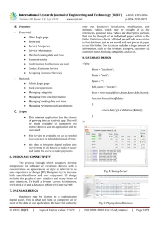 International Research Journal of Engineering and Technology (IRJET) e-ISSN: 2395-0056
Volume: 09 Issue: 04 | Apr 2022 www.irjet.net p-ISSN: 2395-0072
© 2022, IRJET | Impact Factor value: 7.529 | ISO 9001:2008 Certified Journal | Page 3179
B. Features:
- Front-end:
● Client Login page
● Front-end
● Service Categories
● Service Information
● Flexible booking date and time
● Payment modes
● Confirmation Notifications via mail
● Contact Customer Service
● Accepting Customer Reviews
- Backend:
● Admin Login page
● Back-end operations
● Managing categories
● Managing front-end information
● Managing booking date and time
● Managing Payments and Cancellations
C. Scope:
● This internet application has the chance
of growing into an Android app. This will
be made available to customers via
mobile devices, and its application will be
increased.
● The service is available on an as-needed
basis and can be scheduled ahead of time.
● We plan to integrate digital wallets into
our website in the future to make it easier
and faster for users to make payments.
6. DESIGN AND CONNECTIVITY
The process through which designers develop
integrations on software or electronic devices with a
concentration on appearances or style is referred to as
user experience or design (UI). Designers try to increase
both user-friendliness and user enjoyment. UI design
includes the graphical user interface and many forms of
user interfaces. To build a System Layout Architecture,
we'll need a UI and a database, which we'll link via PHP.
7. DATABASE DESIGN
Databases may be likened to a sophisticated
digital panel. This is what will help us categorize all or
most of the data in our application. We have full authority
over our database's installation, modification, and
deletion. Tables, which may be thought of as file
references, generate data. Tables are descriptive sections
that can be thought of as individual pages within a file
folder. Each time a fee is collected, we will add new entries
to that database, just as we would add new pieces of paper
to our file folder. Our database includes a huge amount of
information, such as the services, category, customer id,
customer name, booking, categories, and so on.
8. DATABASE DESIGN
<?php
$host = "localhost";
$user = "root";
$pass = "";
$db_name = "market";
$con = new mysqli($host,$user,$pass,$db_Name);
function formatDate($date)
{
return date('g:i a',strtotime($date));
}
?>
Fig. 4: Xampp Server
Fig. 5: Phpmyadmin Database
 