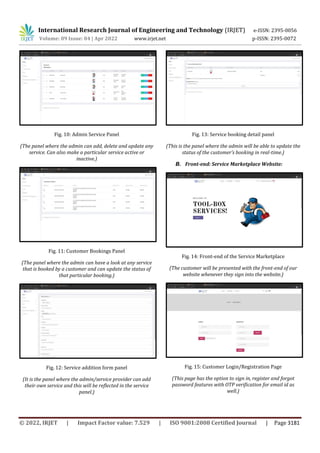 International Research Journal of Engineering and Technology (IRJET) e-ISSN: 2395-0056
Volume: 09 Issue: 04 | Apr 2022 www.irjet.net p-ISSN: 2395-0072
© 2022, IRJET | Impact Factor value: 7.529 | ISO 9001:2008 Certified Journal | Page 3181
Fig. 10: Admin Service Panel
(The panel where the admin can add, delete and update any
service. Can also make a particular service active or
inactive.)
Fig. 11: Customer Bookings Panel
(The panel where the admin can have a look at any service
that is booked by a customer and can update the status of
that particular booking.)
Fig. 12: Service addition form panel
(It is the panel where the admin/service provider can add
their own service and this will be reflected in the service
panel.)
Fig. 13: Service booking detail panel
(This is the panel where the admin will be able to update the
status of the customer’s booking in real-time.)
B. Front-end: Service Marketplace Website:
Fig. 14: Front-end of the Service Marketplace
(The customer will be presented with the front-end of our
website whenever they sign into the website.)
Fig. 15: Customer Login/Registration Page
(This page has the option to sign in, register and forgot
password features with OTP verification for email id as
well.)
 