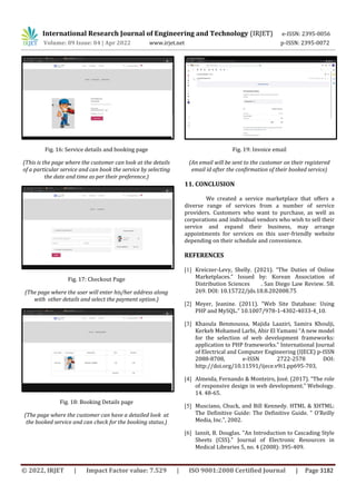 International Research Journal of Engineering and Technology (IRJET) e-ISSN: 2395-0056
Volume: 09 Issue: 04 | Apr 2022 www.irjet.net p-ISSN: 2395-0072
© 2022, IRJET | Impact Factor value: 7.529 | ISO 9001:2008 Certified Journal | Page 3182
Fig. 16: Service details and booking page
(This is the page where the customer can look at the details
of a particular service and can book the service by selecting
the date and time as per their preference.)
Fig. 17: Checkout Page
(The page where the user will enter his/her address along
with other details and select the payment option.)
Fig. 18: Booking Details page
(The page where the customer can have a detailed look at
the booked service and can check for the booking status.)
Fig. 19: Invoice email
(An email will be sent to the customer on their registered
email id after the confirmation of their booked service)
11. CONCLUSION
We created a service marketplace that offers a
diverse range of services from a number of service
providers. Customers who want to purchase, as well as
corporations and individual vendors who wish to sell their
service and expand their business, may arrange
appointments for services on this user-friendly website
depending on their schedule and convenience.
REFERENCES
[1] Kreiczer-Levy, Shelly. (2021). “The Duties of Online
Marketplaces.” Issued by: Korean Association of
Distribution Sciences . San Diego Law Review. 58.
269. DOI: 10.15722/jds.18.8.202008.75
[2] Meyer, Jeanine. (2011). “Web Site Database: Using
PHP and MySQL.” 10.1007/978-1-4302-4033-4_10.
[3] Khaoula Benmoussa, Majida Laaziri, Samira Khoulji,
Kerkeb Mohamed Larbi, Abir El Yamami “A new model
for the selection of web development frameworks:
application to PHP frameworks.” International Journal
of Electrical and Computer Engineering (IJECE) p-ISSN
2088-8708, e-ISSN 2722-2578 DOI:
http://doi.org/10.11591/ijece.v9i1.pp695-703,
[4] Almeida, Fernando & Monteiro, José. (2017). “The role
of responsive design in web development.” Webology.
14. 48-65.
[5] Musciano, Chuck, and Bill Kennedy. HTML & XHTML:
The Definitive Guide: The Definitive Guide. " O'Reilly
Media, Inc.", 2002.
[6] lansit, B. Douglas. "An Introduction to Cascading Style
Sheets (CSS)." Journal of Electronic Resources in
Medical Libraries 5, no. 4 (2008): 395-409.
 