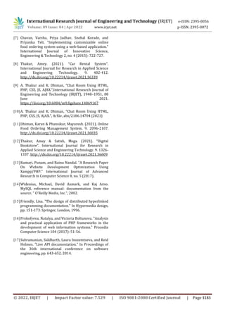 International Research Journal of Engineering and Technology (IRJET) e-ISSN: 2395-0056
Volume: 09 Issue: 04 | Apr 2022 www.irjet.net p-ISSN: 2395-0072
© 2022, IRJET | Impact Factor value: 7.529 | ISO 9001:2008 Certified Journal | Page 3183
[7] Chavan, Varsha, Priya Jadhav, Snehal Korade, and
Priyanka Teli. "Implementing customizable online
food ordering system using a web-based application."
International Journal of Innovative Science,
Engineering & Technology 2, no. 4 (2015): 722-727.
[8] Thakur, Amey. (2021). “Car Rental System”.
International Journal for Research in Applied Science
and Engineering Technology. 9. 402-412.
http://dx.doi.org/10.22214/ijraset.2021.36339
[9] A. Thakur and K. Dhiman, “Chat Room Using HTML,
PHP, CSS, JS, AJAX.”,International Research Journal of
Engineering and Technology (IRJET), 1948–1951, 08
June 2021.
https://doi.org/10.6084/m9.figshare.14869167
[10]A. Thakur and K. Dhiman, “Chat Room Using HTML,
PHP, CSS, JS, AJAX.”, ArXiv, abs/2106.14704 (2021)
[11]Dhiman, Karan & Phansikar, Mayuresh. (2021). Online
Food Ordering Management System. 9. 2096-2107.
http://dx.doi.org/10.22214/ijraset.2021.36835
[12]Thakur, Amey & Satish, Mega. (2021). “Digital
Bookstore”. International Journal for Research in
Applied Science and Engineering Technology. 9. 1326-
1337. http://dx.doi.org/10.22214/ijraset.2021.36609
[13]Kumari, Punam, and Rainu Nandal. "A Research Paper
On Website Development Optimization Using
Xampp/PHP." International Journal of Advanced
Research in Computer Science 8, no. 5 (2017).
[14]Widenius, Michael, David Axmark, and Kaj Arno.
MySQL reference manual: documentation from the
source. " O'Reilly Media, Inc.", 2002.
[15]Friendly, Lisa. "The design of distributed hyperlinked
programming documentation." In Hypermedia design,
pp. 151-173. Springer, London, 1996.
[16]Prokofyeva, Natalya, and Victoria Boltunova. "Analysis
and practical application of PHP frameworks in the
development of web information systems." Procedia
Computer Science 104 (2017): 51-56.
[17]Subramanian, Siddharth, Laura Inozemtseva, and Reid
Holmes. "Live API documentation." In Proceedings of
the 36th international conference on software
engineering, pp. 643-652. 2014.
 