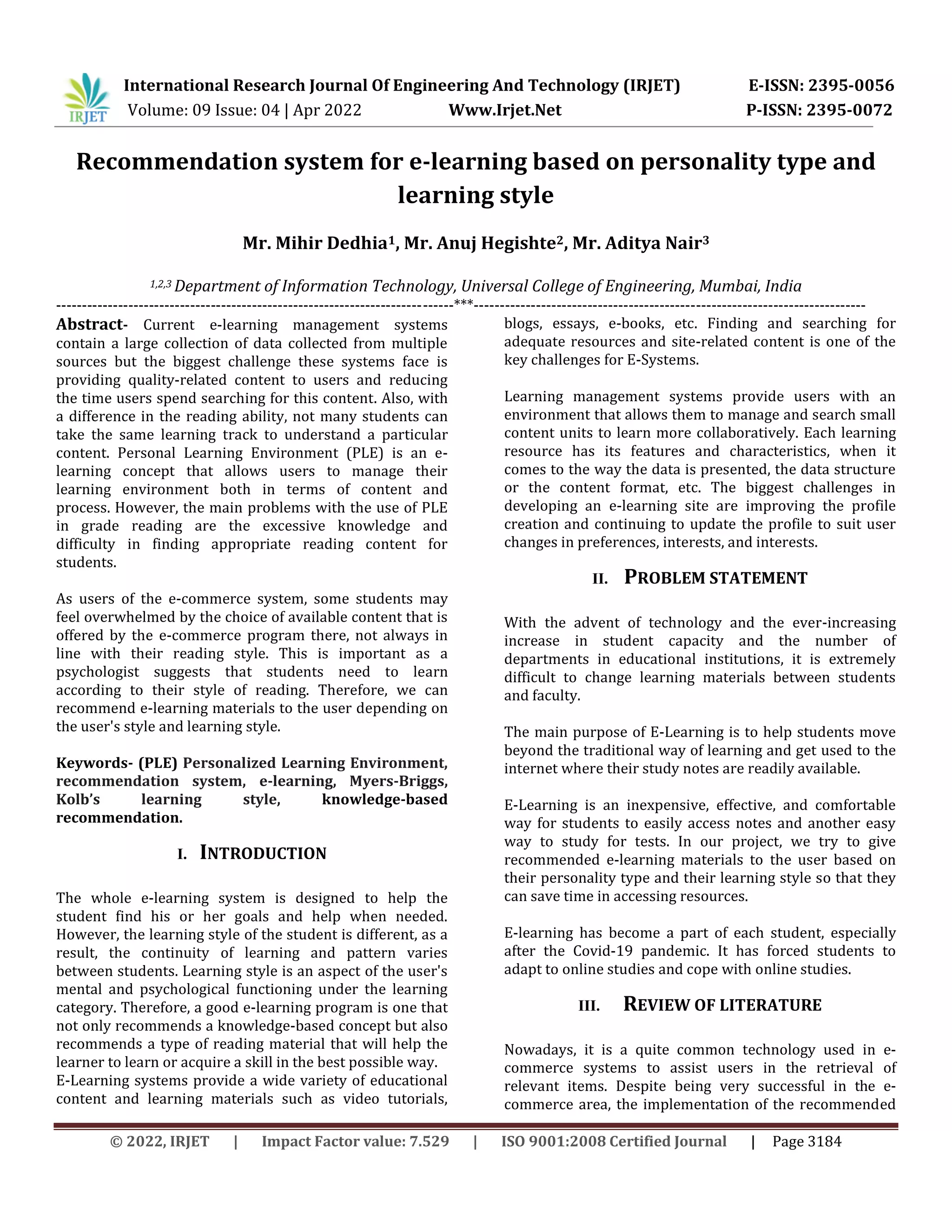 International Research Journal Of Engineering And Technology (IRJET) E-ISSN: 2395-0056
Volume: 09 Issue: 04 | Apr 2022 Www.Irjet.Net P-ISSN: 2395-0072
© 2022, IRJET | Impact Factor value: 7.529 | ISO 9001:2008 Certified Journal | Page 3184
Recommendation system for e-learning based on personality type and
learning style
Mr. Mihir Dedhia1, Mr. Anuj Hegishte2, Mr. Aditya Nair3
1,2,3 Department of Information Technology, Universal College of Engineering, Mumbai, India
-----------------------------------------------------------------------------***----------------------------------------------------------------------------
Abstract- Current e-learning management systems
contain a large collection of data collected from multiple
sources but the biggest challenge these systems face is
providing quality-related content to users and reducing
the time users spend searching for this content. Also, with
a difference in the reading ability, not many students can
take the same learning track to understand a particular
content. Personal Learning Environment (PLE) is an e-
learning concept that allows users to manage their
learning environment both in terms of content and
process. However, the main problems with the use of PLE
in grade reading are the excessive knowledge and
difficulty in finding appropriate reading content for
students.
As users of the e-commerce system, some students may
feel overwhelmed by the choice of available content that is
offered by the e-commerce program there, not always in
line with their reading style. This is important as a
psychologist suggests that students need to learn
according to their style of reading. Therefore, we can
recommend e-learning materials to the user depending on
the user's style and learning style.
Keywords- (PLE) Personalized Learning Environment,
recommendation system, e-learning, Myers-Briggs,
Kolb’s learning style, knowledge-based
recommendation.
I. INTRODUCTION
The whole e-learning system is designed to help the
student find his or her goals and help when needed.
However, the learning style of the student is different, as a
result, the continuity of learning and pattern varies
between students. Learning style is an aspect of the user's
mental and psychological functioning under the learning
category. Therefore, a good e-learning program is one that
not only recommends a knowledge-based concept but also
recommends a type of reading material that will help the
learner to learn or acquire a skill in the best possible way.
E-Learning systems provide a wide variety of educational
content and learning materials such as video tutorials,
blogs, essays, e-books, etc. Finding and searching for
adequate resources and site-related content is one of the
key challenges for E-Systems.
Learning management systems provide users with an
environment that allows them to manage and search small
content units to learn more collaboratively. Each learning
resource has its features and characteristics, when it
comes to the way the data is presented, the data structure
or the content format, etc. The biggest challenges in
developing an e-learning site are improving the profile
creation and continuing to update the profile to suit user
changes in preferences, interests, and interests.
II. PROBLEM STATEMENT
With the advent of technology and the ever-increasing
increase in student capacity and the number of
departments in educational institutions, it is extremely
difficult to change learning materials between students
and faculty.
The main purpose of E-Learning is to help students move
beyond the traditional way of learning and get used to the
internet where their study notes are readily available.
E-Learning is an inexpensive, effective, and comfortable
way for students to easily access notes and another easy
way to study for tests. In our project, we try to give
recommended e-learning materials to the user based on
their personality type and their learning style so that they
can save time in accessing resources.
E-learning has become a part of each student, especially
after the Covid-19 pandemic. It has forced students to
adapt to online studies and cope with online studies.
III. REVIEW OF LITERATURE
Nowadays, it is a quite common technology used in e-
commerce systems to assist users in the retrieval of
relevant items. Despite being very successful in the e-
commerce area, the implementation of the recommended
 