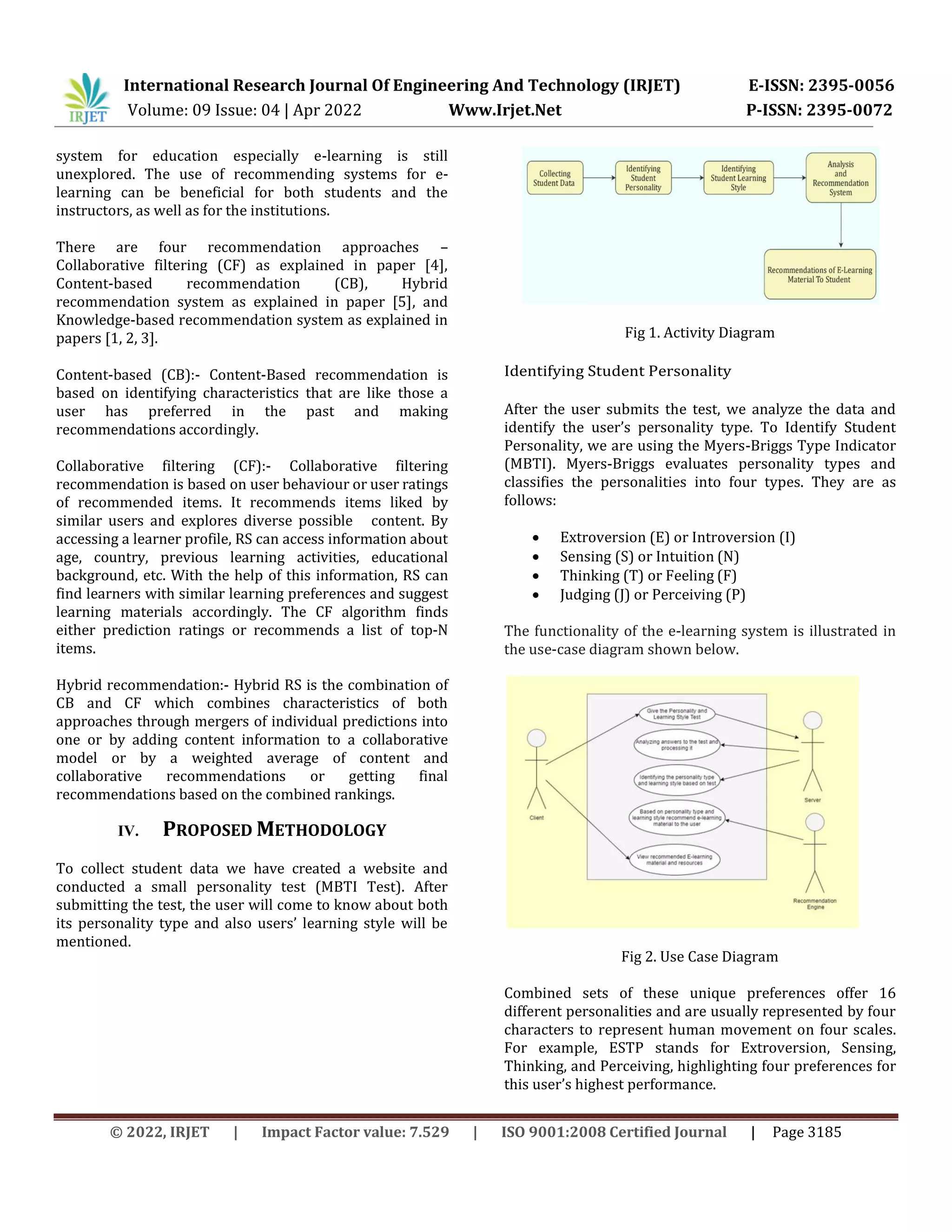 International Research Journal Of Engineering And Technology (IRJET) E-ISSN: 2395-0056
Volume: 09 Issue: 04 | Apr 2022 Www.Irjet.Net P-ISSN: 2395-0072
© 2022, IRJET | Impact Factor value: 7.529 | ISO 9001:2008 Certified Journal | Page 3185
system for education especially e-learning is still
unexplored. The use of recommending systems for e-
learning can be beneficial for both students and the
instructors, as well as for the institutions.
There are four recommendation approaches –
Collaborative filtering (CF) as explained in paper [4],
Content-based recommendation (CB), Hybrid
recommendation system as explained in paper [5], and
Knowledge-based recommendation system as explained in
papers [1, 2, 3].
Content-based (CB):- Content-Based recommendation is
based on identifying characteristics that are like those a
user has preferred in the past and making
recommendations accordingly.
Collaborative filtering (CF):- Collaborative filtering
recommendation is based on user behaviour or user ratings
of recommended items. It recommends items liked by
similar users and explores diverse possible content. By
accessing a learner profile, RS can access information about
age, country, previous learning activities, educational
background, etc. With the help of this information, RS can
find learners with similar learning preferences and suggest
learning materials accordingly. The CF algorithm finds
either prediction ratings or recommends a list of top-N
items.
Hybrid recommendation:- Hybrid RS is the combination of
CB and CF which combines characteristics of both
approaches through mergers of individual predictions into
one or by adding content information to a collaborative
model or by a weighted average of content and
collaborative recommendations or getting final
recommendations based on the combined rankings.
IV. PROPOSED METHODOLOGY
To collect student data we have created a website and
conducted a small personality test (MBTI Test). After
submitting the test, the user will come to know about both
its personality type and also users’ learning style will be
mentioned.
Fig 1. Activity Diagram
Identifying Student Personality
After the user submits the test, we analyze the data and
identify the user’s personality type. To Identify Student
Personality, we are using the Myers-Briggs Type Indicator
(MBTI). Myers-Briggs evaluates personality types and
classifies the personalities into four types. They are as
follows:
 Extroversion (E) or Introversion (I)
 Sensing (S) or Intuition (N)
 Thinking (T) or Feeling (F)
 Judging (J) or Perceiving (P)
The functionality of the e-learning system is illustrated in
the use-case diagram shown below.
Fig 2. Use Case Diagram
Combined sets of these unique preferences offer 16
different personalities and are usually represented by four
characters to represent human movement on four scales.
For example, ESTP stands for Extroversion, Sensing,
Thinking, and Perceiving, highlighting four preferences for
this user’s highest performance.
 