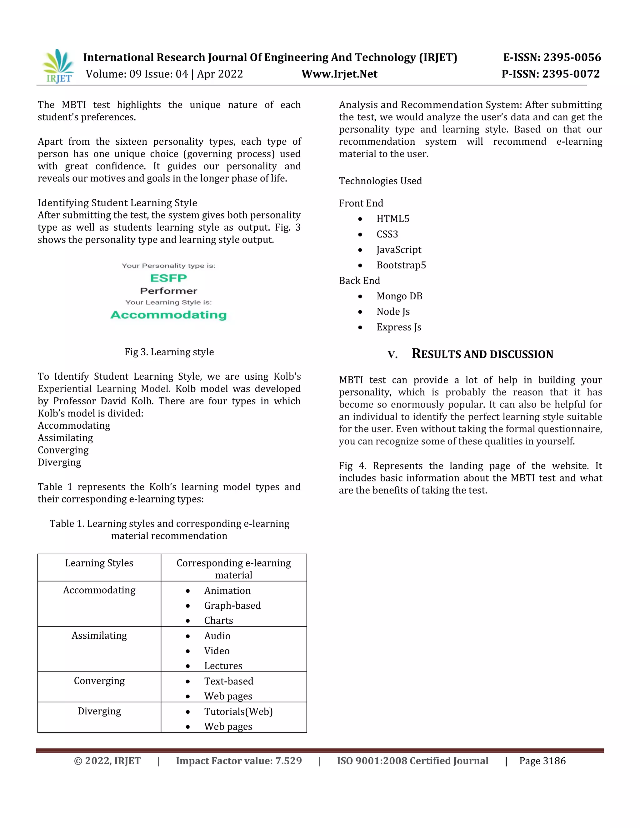 International Research Journal Of Engineering And Technology (IRJET) E-ISSN: 2395-0056
Volume: 09 Issue: 04 | Apr 2022 Www.Irjet.Net P-ISSN: 2395-0072
© 2022, IRJET | Impact Factor value: 7.529 | ISO 9001:2008 Certified Journal | Page 3186
The MBTI test highlights the unique nature of each
student's preferences.
Apart from the sixteen personality types, each type of
person has one unique choice (governing process) used
with great confidence. It guides our personality and
reveals our motives and goals in the longer phase of life.
Identifying Student Learning Style
After submitting the test, the system gives both personality
type as well as students learning style as output. Fig. 3
shows the personality type and learning style output.
Fig 3. Learning style
To Identify Student Learning Style, we are using Kolb's
Experiential Learning Model. Kolb model was developed
by Professor David Kolb. There are four types in which
Kolb’s model is divided:
Accommodating
Assimilating
Converging
Diverging
Table 1 represents the Kolb’s learning model types and
their corresponding e-learning types:
Table 1. Learning styles and corresponding e-learning
material recommendation
Learning Styles Corresponding e-learning
material
Accommodating  Animation
 Graph-based
 Charts
Assimilating  Audio
 Video
 Lectures
Converging  Text-based
 Web pages
Diverging  Tutorials(Web)
 Web pages
Analysis and Recommendation System: After submitting
the test, we would analyze the user’s data and can get the
personality type and learning style. Based on that our
recommendation system will recommend e-learning
material to the user.
Technologies Used
Front End
 HTML5
 CSS3
 JavaScript
 Bootstrap5
Back End
 Mongo DB
 Node Js
 Express Js
V. RESULTS AND DISCUSSION
MBTI test can provide a lot of help in building your
personality, which is probably the reason that it has
become so enormously popular. It can also be helpful for
an individual to identify the perfect learning style suitable
for the user. Even without taking the formal questionnaire,
you can recognize some of these qualities in yourself.
Fig 4. Represents the landing page of the website. It
includes basic information about the MBTI test and what
are the benefits of taking the test.
 