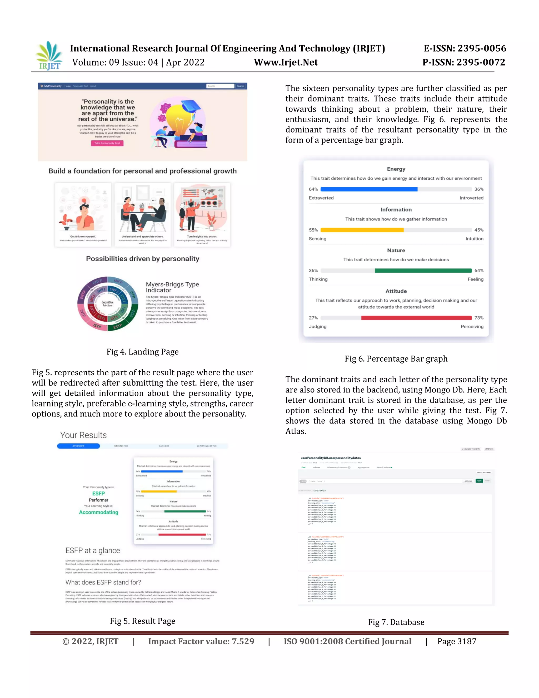 International Research Journal Of Engineering And Technology (IRJET) E-ISSN: 2395-0056
Volume: 09 Issue: 04 | Apr 2022 Www.Irjet.Net P-ISSN: 2395-0072
© 2022, IRJET | Impact Factor value: 7.529 | ISO 9001:2008 Certified Journal | Page 3187
Fig 4. Landing Page
Fig 5. represents the part of the result page where the user
will be redirected after submitting the test. Here, the user
will get detailed information about the personality type,
learning style, preferable e-learning style, strengths, career
options, and much more to explore about the personality.
Fig 5. Result Page
The sixteen personality types are further classified as per
their dominant traits. These traits include their attitude
towards thinking about a problem, their nature, their
enthusiasm, and their knowledge. Fig 6. represents the
dominant traits of the resultant personality type in the
form of a percentage bar graph.
Fig 6. Percentage Bar graph
The dominant traits and each letter of the personality type
are also stored in the backend, using Mongo Db. Here, Each
letter dominant trait is stored in the database, as per the
option selected by the user while giving the test. Fig 7.
shows the data stored in the database using Mongo Db
Atlas.
Fig 7. Database
 