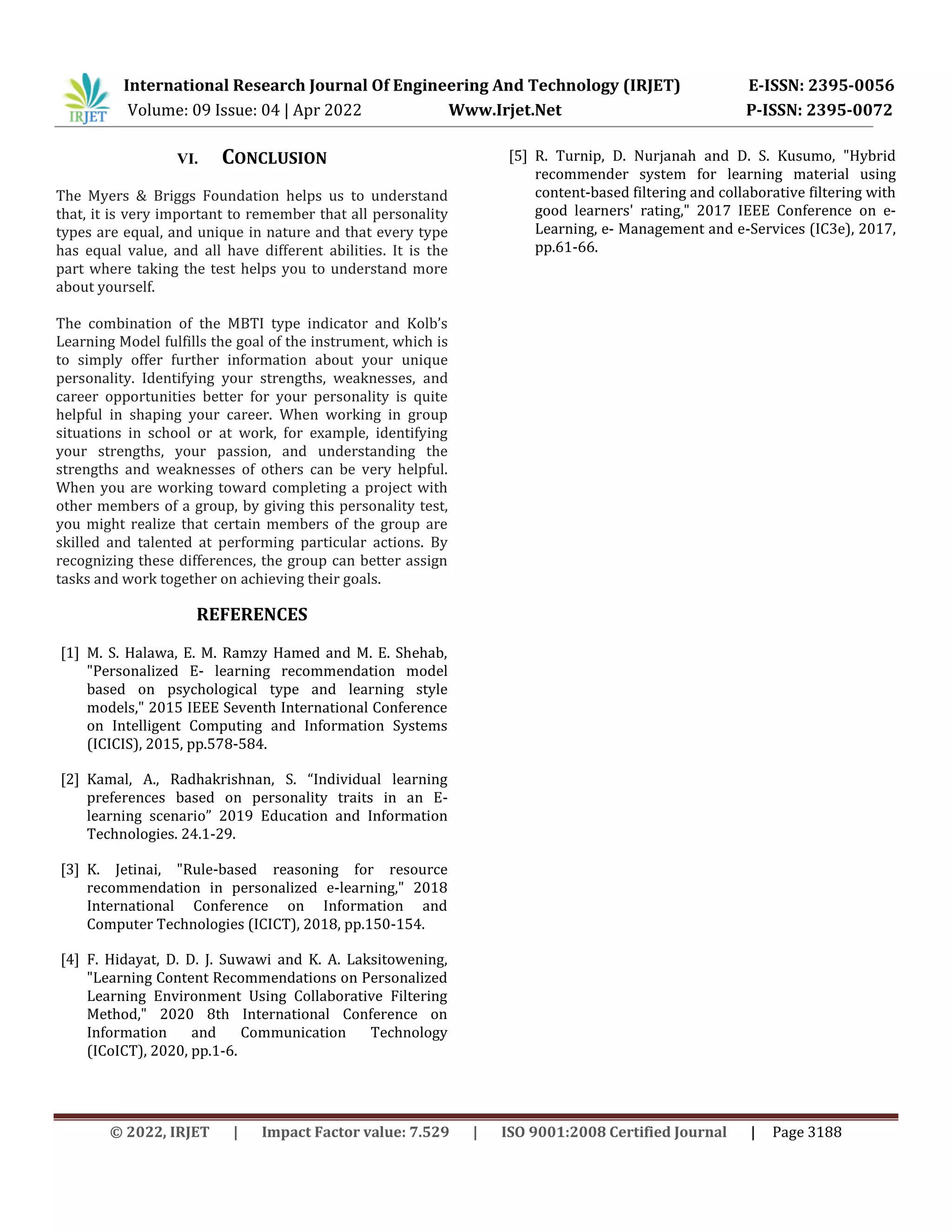International Research Journal Of Engineering And Technology (IRJET) E-ISSN: 2395-0056
Volume: 09 Issue: 04 | Apr 2022 Www.Irjet.Net P-ISSN: 2395-0072
© 2022, IRJET | Impact Factor value: 7.529 | ISO 9001:2008 Certified Journal | Page 3188
VI. CONCLUSION
The Myers & Briggs Foundation helps us to understand
that, it is very important to remember that all personality
types are equal, and unique in nature and that every type
has equal value, and all have different abilities. It is the
part where taking the test helps you to understand more
about yourself.
The combination of the MBTI type indicator and Kolb’s
Learning Model fulfills the goal of the instrument, which is
to simply offer further information about your unique
personality. Identifying your strengths, weaknesses, and
career opportunities better for your personality is quite
helpful in shaping your career. When working in group
situations in school or at work, for example, identifying
your strengths, your passion, and understanding the
strengths and weaknesses of others can be very helpful.
When you are working toward completing a project with
other members of a group, by giving this personality test,
you might realize that certain members of the group are
skilled and talented at performing particular actions. By
recognizing these differences, the group can better assign
tasks and work together on achieving their goals.
REFERENCES
[1] M. S. Halawa, E. M. Ramzy Hamed and M. E. Shehab,
"Personalized E- learning recommendation model
based on psychological type and learning style
models," 2015 IEEE Seventh International Conference
on Intelligent Computing and Information Systems
(ICICIS), 2015, pp.578-584.
[2] Kamal, A., Radhakrishnan, S. “Individual learning
preferences based on personality traits in an E-
learning scenario” 2019 Education and Information
Technologies. 24.1-29.
[3] K. Jetinai, "Rule-based reasoning for resource
recommendation in personalized e-learning," 2018
International Conference on Information and
Computer Technologies (ICICT), 2018, pp.150-154.
[4] F. Hidayat, D. D. J. Suwawi and K. A. Laksitowening,
"Learning Content Recommendations on Personalized
Learning Environment Using Collaborative Filtering
Method," 2020 8th International Conference on
Information and Communication Technology
(ICoICT), 2020, pp.1-6.
[5] R. Turnip, D. Nurjanah and D. S. Kusumo, "Hybrid
recommender system for learning material using
content-based filtering and collaborative filtering with
good learners' rating," 2017 IEEE Conference on e-
Learning, e- Management and e-Services (IC3e), 2017,
pp.61-66.
 