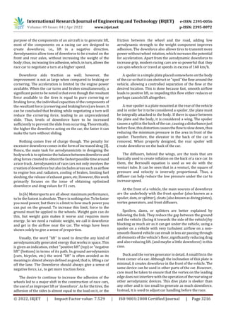 International Research Journal of Engineering and Technology (IRJET) e-ISSN: 2395-0056
Volume: 09 Issue: 04 | Apr 2022 www.irjet.net p-ISSN: 2395-0072
© 2022, IRJET | Impact Factor value: 7.529 | ISO 9001:2008 Certified Journal | Page 3216
purpose of the components of an aircraft is to generate lift,
most of the components on a racing car are designed to
create downforce, i.e., lift in a negative direction.
Aerodynamics allow tons of downforce to be created on the
front and rear axles, without increasing the weight of the
body; thus, increasingtireadhesion,which,inturn,allowsthe
race car to negotiate a turn at a higher speed.
Downforce aids traction as well; however, the
improvement is not as large when compared to braking or
cornering. The acceleration is limited by the engine power
available. When the car turns and brakes simultaneously, a
significant point to be noted is that even though theresultant
force available to the tires is equal to pure cornering or
braking force, the individual capacities of the components of
the resultant force (cornering andbrakingforce)arelesser.It
can be concluded that braking while negotiating a turn will
reduce the cornering force, leading to an unprecedented
slide. Thus, levels of downforce have to be increased
sufficiently to prevent theslidefromoccurring.Theoretically,
the higher the downforce acting on the car, the faster it can
make the turn without sliding.
Nothing comes free of charge though. The penalty for
excessive downforce comes in the form of increaseddrag[3].
Hence, the main task for aerodynamicists in designing the
bodywork is to optimize the balance betweendownforceand
drag forces created to obtain the fastestpossibletimearound
a race track. Aerodynamics of race cars not only involves the
creation of downforce but also includesareas suchasairflow
to engine box and radiators, cooling of brakes, limiting fuel
sloshing, the release ofexhaustgases,etc.However,thiswork
primarily focuses on the issue of obtaining optimized
downforce and drag values for F1 cars.
In [6] Motorsports are all about maximum performance,
to be the fastest is absolute. There is nothingelse.Tobefaster
you need power, but there is a limit to how much power you
can put on the ground. To increase this limit, force to the
ground must be applied to the wheels. Weight gain can do
this, but weight gain makes it worse and requires more
energy. So we need a realistic weight, we call it downforce
and get in the airflow near the car. The wings have been
shown solely to give a sense of proportion.
Usually, the word "lift" is used to describe any kind of
aerodynamically generated energy that works in space. This
is given an indication, either "positive lift" (top) or "negative
lift" (bottom) in terms of its path. In ground aerodynamics
(cars, bicycles, etc.) the word "lift" is often avoided as its
meaning isalmostalways defined as good, that is, liftingacar
off the lane. The Downforce should always give a sense of
negative force, i.e., to get more traction force.
The desire to continue to increase the adhesion of the
wheels led to a major shift in the construction of race cars,
the use of an improper lift or 'downforce'. As for the tires, the
adhesion of the sides is almost equal to the load on it, or the
friction between the wheel and the road, adding low
aerodynamic strength to the weight component improves
adhesion. The downforce also allows tires to transmit more
power without wheel rotation, which increases the potential
for acceleration. Apart from the aerodynamic downforce to
increase grip, modern racing cars are so powerful that they
can spin wheels or travel at speeds in excess of 160 km/h.
A spoiler is a simple plate placed somewhere on the body
of the car so that it can obstruct or "spoil"theflowaroundthe
vehicle, allowing a controlled separation of the flow at the
desired location. This is done because fast, smooth airflow
leads to positive lift, so impeding this flow either reduces or
perhaps cancels lift altogether.
A rear spoiler is a plate mounted at the rear of the vehicle
and in order for it to be considered a spoiler, the plate must
be integrally attached to the body. If there is space between
the plate and the body, it is considered a wing. The spoiler
causes a split in the back of the car, causingadisturbancejust
before flow, this distortioncausestheflowtoslowdown,thus
reducing the minimum pressure in the area in front of the
spoiler. Therefore, the elevator in the back of the car is
removed. When properly designed, the rear spoiler will
create downforce on the back of the car.
The diffusers, behind the wings, are the tools that are
basically used to create inflation on the back of a race car. In
them, the Bernoulli equation is used as we do with the
venturi tube. It can be seen that in a venturi, the square of
pressure and velocity is inversely proportional. Thus, a
diffuser can help reduce the low pressure under the car to
increase speed.
At the front of a vehicle, the main sources of downforce
are the underbody with the front spoiler (also known as a
spoiler, dam, or splitter), cleats (alsoknownasdivingplates),
vortex generators, and front diffusers.
Spoilers, dams, or splitters are better explained by
following the link. They reduce the gap between the ground
and the vehicle (facing it towards the side of the vehicle) by
blocking as much air as it can get under the vehicle, using a
spoiler on a vehicle with very turbulent airflow on a non-
smooth-floored vehicle can result in less air passing through
all elements of the vehicle's floor, significantly reducing drag
and also reducing lift. (and maybe a little downforce) in this
case.
Duck and the vortex generator in detail. A small fin in the
front corner of a car. Although the inclination of this plate is
minimal, it creates downforce in the front of the vehicle. The
same device can be used in other parts of the car. However,
care must be taken to ensure that the vortex on the leading
edgedoes not interfere with the operation oftherearwingor
other aerodynamic devices. This dive plate is sleeker than
any other and is too small to generate as much downforce.
Instead, it is used to adjust car handling before the race.
 