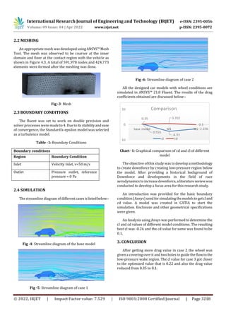 International Research Journal of Engineering and Technology (IRJET) e-ISSN: 2395-0056
Volume: 09 Issue: 04 | Apr 2022 www.irjet.net p-ISSN: 2395-0072
© 2022, IRJET | Impact Factor value: 7.529 | ISO 9001:2008 Certified Journal | Page 3218
2.2 MESHING
An appropriate mesh wasdevelopedusingANSYS™Mesh
Tool. The mesh was observed to be coarser at the inner
domain and finer at the contact region with the vehicle as
shown in Figure 4.3. A total of 591,978 nodes and 424,773
elements were formed after the meshing was done.
Fig -3: Mesh
2.3 BOUNDARY CONDITIONS
The fluent was set to work on double precision and
solver processes were made to 4. Duetoitsstabilityandease
of convergence, the Standard k-epsilon model was selected
as a turbulence model.
Table -1: Boundary Conditions
Boundary conditions
Region Boundary Condition
Inlet Velocity Inlet, v=50 m/s
Outlet Pressure outlet, reference
pressure = 0 Pa
2.4 SIMULATION
The streamline diagram of differentcasesislistedbelow:-
Fig -4: Streamline diagram of the base model
Fig -5: Streamline diagram of case 1
Fig -6: Streamline diagram of case 2
All the designed car models with wheel conditions are
simulated in ANSYS™ 21.0 Fluent. The results of the drag
coefficients obtained are discussed below:-
Chart -1: Graphical comparison of cd and cl of different
model
The objective of this study was to develop a methodology
to create downforce by creating low-pressure region below
the model. After providing a historical background of
Downforce and developments in the field of race
aerodynamics to increase downforce, aliteraturereviewwas
conducted to develop a focus area for this research study.
An introduction was provided for the basic boundary
condition (Ansys) usedforsimulatingthemodelstogetcland
cd value. A model was created in CATIA to start the
simulation. Enclosure and other geometrical specifications
were given.
An Analysis using Ansys was performed to determine the
cl and cd values of different model conditions. The resulting
best cl was -0.26 and the cd value for same was found to be
0.1.
3. CONCLUSION
After getting more drag value in case 2 the wheel was
given a covering over it and two holes to guide the flowtothe
low-pressure wake region. The cl value for case 3 got closer
to the optimized value that is 0.22 and also the drag value
reduced from 0.35 to 0.1.
 