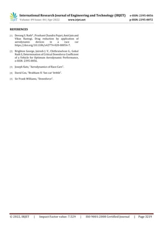 International Research Journal of Engineering and Technology (IRJET) e-ISSN: 2395-0056
Volume: 09 Issue: 04 | Apr 2022 www.irjet.net p-ISSN: 2395-0072
© 2022, IRJET | Impact Factor value: 7.529 | ISO 9001:2008 Certified Journal | Page 3219
REFERENCES
[1] Devang S. Nath* , Prashant Chandra Pujari,AmitJainand
Vikas Rastogi, Drag reduction by application of
aerodynamic devices in a race car
https://doi.org/10.1186/s42774-020-00054-7.
[2] Brighton George, Jairesh J. V., Chithraiselvan G., Gokul
Nath S, Determination of Critical Downforce Coefficient
of a Vehicle for Optimum Aerodynamic Performance,
e-ISSN: 2395-0056.
[3] Joseph Katz, “Aerodynamics of Race Cars”.
[4] David Cox, “Brabham f1 ‘fan-car’ bt46b”.
[5] Sir Frank Williams, “Downforce”.
 