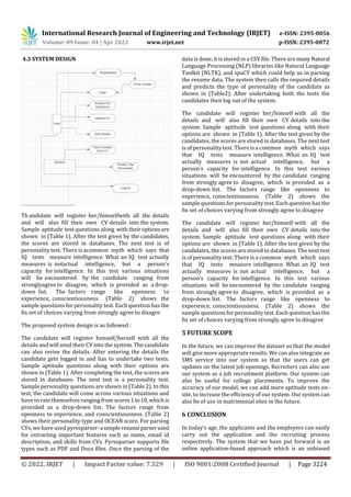 International Research Journal of Engineering and Technology (IRJET) e-ISSN: 2395-0056
Volume: 09 Issue: 04 | Apr 2022 www.irjet.net p-ISSN: 2395-0072
© 2022, IRJET | Impact Factor value: 7.529 | ISO 9001:2008 Certified Journal | Page 3224
4.3 SYSTEM DESIGN
Th andidate will register her/himselfwith all the details
and will also fill their own CV details into the system.
Sample aptitude test questions along with theiroptionsare
shown in (Table 1). After the test given by the candidates,
the scores are stored in databases. The next test is of
personality test. There is acommon myth which says that
IQ tests measure intelligence. What an IQ test actually
measures is notactual intelligence, but a person's
capacity for intelligence. In this test various situations
will be encountered by the candidate ranging from
stronglyagree to disagree, which is provided as a drop-
down list. The factors range like openness to
experience, conscientiousness. (Table 2) shows the
sample questions for personality test. Each question has the
fix set of choices varying from strongly agree to disagre
The proposed system design is as followed :
The candidate will register himself/herself with all the
details and will send their CV into the system. The candidate
can also revise the details. After entering the details the
candidate gets logged in and has to undertake two tests.
Sample aptitude questions along with their options are
shown in (Table 1). After completing the test, the scores are
stored in databases. The next test is a personality test.
Sample personality questions are shown in (Table 2). In this
test, the candidate will come across various situations and
have to rate themselves ranging fromscores1to10,whichis
provided as a drop-down list. The factors range from
openness to experience, and conscientiousness. (Table 2)
shows their personality type and OCEAN score. For parsing
CVs, we have used pyresparser-a simpleresumeparserused
for extracting important features such as name, email id
description, and skills from CVs. Pyresparser supports file
types such as PDF and Docx files. Once the parsing of the
data is done, it is stored in a CSV file. There are many Natural
Language Processing (NLP) libraries like Natural Language
Toolkit (NLTK), and spaCY which could help us in parsing
the resume data. The system then calls the required details
and predicts the type of personality of the candidate as
shown in (Table2). After undertaking both the tests the
candidates then log out of the system.
The candidate will register her/himself with all the
details and will also fill their own CV details into the
system. Sample aptitude test questions along with their
options are shown in (Table 1). After the test given by the
candidates, the scores are stored in databases. The next test
is of personality test. There is a common myth which says
that IQ tests measure intelligence. What an IQ test
actually measures is not actual intelligence, but a
person's capacity for intelligence. In this test various
situations will be encountered by the candidate ranging
from strongly agree to disagree, which is provided as a
drop-down list. The factors range like openness to
experience, conscientiousness. (Table 2) shows the
sample questions for personality test. Each question has the
fix set of choices varying from strongly agree to disagree
The candidate will register her/himself with all the
details and will also fill their own CV details into the
system. Sample aptitude test questions along with their
options are shown in (Table 1). After the test given by the
candidates, the scores are stored in databases. The next test
is of personality test. There is a common myth which says
that IQ tests measure intelligence. What an IQ test
actually measures is not actual intelligence, but a
person's capacity for intelligence. In this test various
situations will be encountered by the candidate ranging
from strongly agree to disagree, which is provided as a
drop-down list. The factors range like openness to
experience, conscientiousness. (Table 2) shows the
sample questions for personality test. Each question has the
fix set of choices varying from strongly agree to disagree
5 FUTURE SCOPE
In the future, we can improve the dataset so that the model
will give more appropriate results. We can also integrate an
SMS service into our system so that the users can get
updates on the latest job openings. Recruiters can also use
our system as a job recruitment platform. Our system can
also be useful for college placements. To improve the
accuracy of our model, we can add more aptitude tests on-
site, to increase the efficiency of our system. Our system can
also be of use in matrimonial sites in the future.
6 CONCLUSION
In today’s age, the applicants and the employers can easily
carry out the application and the recruiting process
respectively. The system that we have put forward is an
online application-based approach which is an unbiased
 
