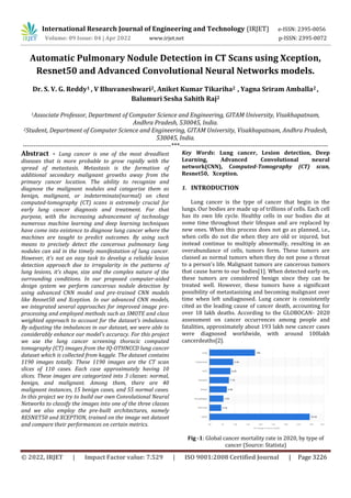 International Research Journal of Engineering and Technology (IRJET) e-ISSN: 2395-0056
Volume: 09 Issue: 04 | Apr 2022 www.irjet.net p-ISSN: 2395-0072
© 2022, IRJET | Impact Factor value: 7.529 | ISO 9001:2008 Certified Journal | Page 3226
Automatic Pulmonary Nodule Detection in CT Scans using Xception,
Resnet50 and Advanced Convolutional Neural Networks models.
Dr. S. V. G. Reddy1 , V Bhuvaneshwari2, Aniket Kumar Tikariha2 , Yagna Sriram Amballa2 ,
Balumuri Sesha Sahith Raj2
1Associate Professor, Department of Computer Science and Engineering, GITAM University, Visakhapatnam,
Andhra Pradesh, 530045, India.
2Student, Department of Computer Science and Engineering, GITAM University, Visakhapatnam, Andhra Pradesh,
530045, India.
---------------------------------------------------------------------***---------------------------------------------------------------------
Abstract - Lung cancer is one of the most dreadliest
diseases that is more probable to grow rapidly with the
spread of metastasis. Metastasis is the formation of
additional secondary malignant growths away from the
primary cancer location. The ability to recognize and
diagnose the malignant nodules and categorize them as
benign, malignant, or indeterminate(normal) on chest
computed-tomography (CT) scans is extremely crucial for
early lung cancer diagnosis and treatment. For that
purpose, with the increasing advancement of technology
numerous machine learning and deep learning techniques
have come into existence to diagnose lung cancer where the
machines are taught to predict outcomes. By using such
means to precisely detect the cancerous pulmonary lung
nodules can aid in the timely manifestation of lung cancer.
However, it’s not an easy task to develop a reliable lesion
detection approach due to irregularity in the patterns of
lung lesions, it’s shape, size and the complex nature of the
surrounding conditions. In our proposed computer-aided
design system we perform cancerous nodule detection by
using advanced CNN model and pre-trained CNN models
like Resnet50 and Xception. In our advanced CNN models,
we integrated several approaches for improved image pre-
processing and employed methods such as SMOTE and class
weighted approach to account for the dataset's imbalance.
By adjusting the imbalances in our dataset, we were able to
considerably enhance our model's accuracy. For this project
we use the lung cancer screening thoracic computed
tomography (CT) images from the IQ-OTHNCCD lung cancer
dataset which is collected from kaggle. The dataset contains
1190 images totally. These 1190 images are the CT scan
slices of 110 cases. Each case approximately having 10
slices. These images are categorized into 3 classes: normal,
benign, and malignant. Among them, there are 40
malignant instances, 15 benign cases, and 55 normal cases.
In this project we try to build our own Convolutional Neural
Networks to classify the images into one of the three classes
and we also employ the pre-built architectures, namely
RESNET50 and XCEPTION, trained on the image net dataset
and compare their performances on certain metrics.
Key Words: Lung cancer, Lesion detection, Deep
Learning, Advanced Convolutional neural
network(CNN), Computed-Tomography (CT) scan,
Resnet50, Xception.
1. INTRODUCTION
Lung cancer is the type of cancer that begin in the
lungs. Our bodies are made up of trillions of cells. Each cell
has its own life cycle. Healthy cells in our bodies die at
some time throughout their lifespan and are replaced by
new ones. When this process does not go as planned, i.e.,
when cells do not die when they are old or injured, but
instead continue to multiply abnormally, resulting in an
overabundance of cells, tumors form. These tumors are
classed as normal tumors when they do not pose a threat
to a person's life. Malignant tumors are cancerous tumors
that cause harm to our bodies[1]. When detected early on,
these tumors are considered benign since they can be
treated well. However, these tumors have a significant
possibility of metastasizing and becoming malignant over
time when left undiagnosed. Lung cancer is consistently
cited as the leading cause of cancer death, accounting for
over 18 lakh deaths. According to the GLOBOCAN- 2020
assessment on cancer occurrences among people and
fatalities, approximately about 193 lakh new cancer cases
were diagnosed worldwide, with around 100lakh
cancerdeaths[2].
Fig -1: Global cancer mortality rate in 2020, by type of
cancer (Source: Statista)
 