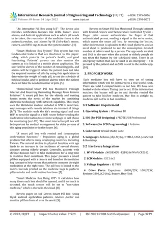 International Research Journal of Engineering and Technology (IRJET) e-ISSN: 2395-0056
Volume: 09 Issue: 04 | Apr 2022 www.irjet.net p-ISSN: 2395-0072
© 2022, IRJET | Impact Factor value: 7.529 | ISO 9001:2008 Certified Journal | Page 3239
“An Interactive Pill Box using IoT”- The device also
provides notification features like LEDs, buzzer, voice
alarms, and Android applications such as which pill needs
to be taken, the remainder of the medicine times to the
patient/caretaker, and alarms by IR (Infra-Red) sensor,
camera, and RFID tags to make the system smarter.. [4].
“Smart Medicine Box System” This system has two
fundamental features that are illustrated in this paper:
safety, which protects the patient's health, and good
functioning. Patients' parents can also monitor the
system as it is linked to a mobile phone application. The
user will be alerted of the number of remaining pills, and
alarms will be triggered when the patient does not take
the required number of pills by using this application to
determine the weight of each pill, to set the schedule of
medical intake, and to generate alarms when the patient
does not take the needed number of pills. [5].
“Bidirectional Smart Pill Box Monitored Through
Internet And Receiving Reminding Message From Remote
Relatives” A smart pill box for the elderly and nursing
homes meets the needs of the market by combining
electronic technology with network capability. This study
uses the Webduino module included in SPB to send two-
way messages with remote relatives via internet of things
(IoT). The module reads the kit's sensing signal and uses
WiFi to send the signal to a WiFi router before sending the
medication information to a remote webpage or cell phone
for monitoring (on LCD). The smart interactive pill box will
be important for medical management for older persons of
this aging population or in the future. [6].
“A smart pill box with remind and consumption
confirmation functions” - Population aging is a global
problem that affects many developing countries, including
Taiwan. The natural decline in physical function with age
leads to an increase in the incidence of several chronic
diseases among elderly people. Generally, patients with
chronic diseases have to take medications for a long time
to stabilize their conditions. This paper presents a smart
pill box equipped with a camera and based on the medicine
bag concept to help ensure that patients consume the right
medication at the right time. The pill box is linked to the
matrix barcode printed on the medicine bags to perform
pill reminder and confirmation functions. [7].
“Smart Medicine Box Using IOT”- It calculates how
many times each box should be opened, and if no touch is
detected, the touch sensor will be set to "non-taken
medicine," which is stored in the cloud. [8].
Review paper on IoT Driven Smart Pill Box- Using
blynk android application patients, relative ,doctor can
monitor pill box from all over the word. [9].
Review on Smart Pill Box Monitored Through Internet
with Remind, Secure and Temperature Controlled System -
Finger print sensor authenticates the finger of that
authenticated person, sending a signal to the servo motor,
which opens the smart pill box. By resetting the button,
tablet information is uploaded to the cloud platform, and an
excel sheet is produced to see the consumption detailed
number of tablets used by a person. The app sends an alert
and SMS to the user when the patient or elderly people do
not reset the button by the scheduled time. There is an
emergency button that can be used in an emergency – it is
pressed by the patient and an SMS is sent to the mobile app.
[10].
3. PROPOSED WORK
Each medicine box will have its own set of timing
information which will be compared to a real-world clock.
There are total 4 compartments in our box. We have also
hosted website where Timing can be set. If the information
matches, the buzzer will go on and thereby remind the
patient to take his/her medicine. Our Box is airtight so,
medicine will not be in bad condition.
3.1 Software Requirement
1. Operating System : Windows 10
2. IDE (for PCB designing) : PROTEUS 8 Professional
3. Software (for LCD Programming) : Arduino
4. Code Editor :Visual Studio Code
5. Language : Arduino, php, MySql, HTML5, CSS3, JavaScript
& Bootstrap
3.2 Hardware Integration
1. WI-FI Module : NODEMCU - ESP8266 Wi-Fi CP2102
2. LCD Module : I2C 16x2
3. Voltage Regulator : IC 7805
4. Other Parts: Capacitors: 1000U/25V, 100U/25V,
Resistor:330E,LCD16x2, Buzzer, Heat-Sink
 