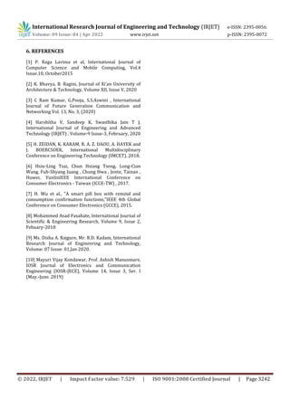 International Research Journal of Engineering and Technology (IRJET) e-ISSN: 2395-0056
Volume: 09 Issue: 04 | Apr 2022 www.irjet.net p-ISSN: 2395-0072
© 2022, IRJET | Impact Factor value: 7.529 | ISO 9001:2008 Certified Journal | Page 3242
6. REFERENCES
[1] P. Raga Lavima et al, International Journal of
Computer Science and Mobile Computing, Vol.4
Issue.10, October2015
[2] K. Bhavya, B. Ragini, Journal of Xi'an University of
Architecture & Technology, Volume XII, Issue V, 2020
[3] C Ram Kumar, G.Pooja, S.S.Aswini , International
Journal of Future Generation Communication and
Networking Vol. 13, No. 3, (2020)
[4] Harshitha V, Sandeep K, Swasthika Jain T J,
International Journal of Engineering and Advanced
Technology (IRJET) , Volume-9 Issue-3, February, 2020
[5] H. ZEIDAN, K. KARAM, R. A. Z. DAOU, A. HAYEK and
J. BOERCSOEK, International Multidisciplinary
Conference on Engineering Technology (IMCET), 2018.
[6] Hsiu-Ling Tsai, Chun Hsiang Tseng, Long-Cian
Wang, Fuh-Shyang Juang , Chung Hwa , Jente, Tainan ,
Huwei, YunlinIEEE International Conference on
Consumer Electronics - Taiwan (ICCE-TW) , 2017.
[7] H. Wu et al., "A smart pill box with remind and
consumption confirmation functions,"IEEE 4th Global
Conference on Consumer Electronics (GCCE), 2015.
[8] Mohammed Asad Fasahate, International Journal of
Scientific & Engineering Research, Volume 9, Issue 2,
Febuary-2018
[9] Ms. Disha A. Rajgure, Mr. R.D. Kadam, International
Research Journal of Engineering and Technology,
Volume: 07 Issue: 01,Jan 2020.
[10] Mayuri Vijay Kondawar, Prof. Ashish Manusmare,
IOSR Journal of Electronics and Communication
Engineering (IOSR-JECE), Volume 14, Issue 3, Ser. I
(May.-June. 2019)
 