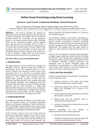 International Research Journal of Engineering and Technology (IRJET) e-ISSN: 2395-0056
Volume: 09 Issue: 04 | Apr 2022 www.irjet.net p-ISSN: 2395-0072
© 2022, IRJET | Impact Factor value: 7.529 | ISO 9001:2008 Certified Journal | Page 3254
Online Exam Proctoring using Deep Learning
Jai Pawar1, Jyoti Prasad1, Prathamesh Shanbhag1, Charmi Chaniyara2
1Dept. of Information Technology, Atharva College of Engineering, Maharashtra, India
2Assistant Professor, Dept. of Information Technology, Atharva College of Engineering, Maharashtra, India
---------------------------------------------------------------------***---------------------------------------------------------------------
Abstract - The Covid-19 pandemic has affected the
educational system worldwide, leading to the near-closures
of schools, universities, and colleges. This has resulted in
increased demand for E-learning, and the subsequent
growth in the remote learning industry. With E-learning,
exams are also undertaken remotely. Research suggests
most examinees hold the perception that it is easier to
subvert the system in online exams than in traditional ones.
To ensure the smooth running of exams, Online Exam
Proctoring will be essential, where it would ensure fair,
unbiased proctoring of exams. The goal of the project is to
be able to develop a website that will track examinee
activity during the exam to prevent any malpractice.
Key Words: SSD, coco, proctoring, EfficientNet
1. INTRODUCTION
This paper proposes a system to address and mitigate the
difficulties faced by proctors during the execution of
examinations online. The proposed system is a non-
invasive software, that automates routine remote exam
proctoring tasks. It is in the form of a website, which
allows examinees to attempt the exam with their webcams
switched on. The system tracks examinee presence,
mobile phone presence, presence of more than one
individual, and book presence in the webcam feed using
Deep Learning techniques, and immediately warns the
examinee if any of the above are found. The Deep Learning
approach used for object detection is a Single Shot
Detector (SSD), which was pre-trained on the coco dataset.
The teacher can schedule tests via google forms links by
inputting them to the website, and the examinees can
access active test links from the attempt test section.
2. LITERATURE REVIEW
In [1] Nigam, A., Pasricha, R., Singh, T. et al. reviews more
than 40 research articles on automated proctoring
software and present drawbacks of earlier methods as
well as advantages of newer methods. It served as a guide
to keeping track of advancements in this sub-field with
updated info, considering it was published in 2021.
In [2] Y. Atoum, L. Chen, A. X. Liu, S. D. H. Hsu and X. Liu
proposed a system, which employs two cameras to record
the examinee from two different angles, along with a
microphone to record audio data. Data obtained from the
above input devices are used for gaze detection and
speech recognition. The approach helped us as a reference
for creating our system.
In [3] J. Huang, V. Rathod, C. Sun, M. Zhu, A. Korattikara, A.
Fathi, et al compares the Speed and accuracy of multiple
popular modern convolutional networks, specifically
object detection networks. The metric selected to evaluate
the above models was mAP, while speed was calculated in
milliseconds. The findings from this paper helped us
finalize an object detection model that best fits our use
case.
In [4] Liu, W. et al proposed a method for detecting objects
in images using a single deep neural network, the Single
Shot Detector. SSD is simple when compared to existing
methods that require object proposals, like RCNN because
it completely eliminates proposal generation and
subsequent pixel or feature resampling stages and
encapsulates all computation in a single network. As a
result of this, SSD is simple to train and integrate into
systems that require a detecting component.
3. ANTI CHEATING MEASURES
Common cheating methods observed after an anonymous
survey of examinees were:
1. Copying questions in text format and pasting
them into a group chat in another window.
2. Capturing an image of the questions via a mobile
phone and circulating it to a group of co-
conspirators.
3. Referencing books/study material from in front of
the computer screen itself.
4. Moving away from the computer screen to
reference books/study material.
5. Inviting co-conspirators to attempt the test on the
same laptop/machine.
Measures undertaken by our software to
mitigate/prohibit the above cheating methods:
1. Mandatory enforced Fullscreen mode:
Prohibits the examinee from opening another tab
or window, eliminating Section 3, point 1.
 