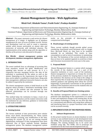 © 2022, IRJET | Impact Factor value: 7.529 | ISO 9001:2008 Certified Journal | Page 3230
Alumni Management System – Web Application
Mitali Ved1, Hitakshi Tanna2, Pratik Yeole3, Pradnya Kamble4
123Students, Department of Electronics and Telecommunication Engineering, K. J. Somaiya Institute of
Engineering and Information Technology, Mumbai, Maharashtra, India.
4Assistant Professor, Department of Electronics and Telecommunication Engineering, K. J. Somaiya Institute of
Engineering and Information Technology, Mumbai, Maharashtra, India.
---------------------------------------------------------------------***---------------------------------------------------------------------
Abstract - This paper represents a web service for Alumni
management of a college. It highlights use of database
management for ease of access of student records. Various
web development tools are used to create a responsive
website which focuses particularly on alumni data and
interaction of university with individual alumnus. The
implementation of the website along with the algorithm or
the flow of the process is also discussed in this paper.
Key Words: Alumni management systems, web
development, database management, digitization.
1. INTRODUCTION
The newer methods have an advantage of accessing data
from anywhere around the globe. Modification and
updating data become an easy process. As it is a
responsive two-way managing service, the data of the
individual is maintained by the admin as well as the
alumni. Depending on the requirement, the input of the
data can be added or modified on timely basis. Along with
data management, additional interactive features can also
be added if required by the institution.
The alumni management system is build based on an ER
diagram which provides a distributive knowledge about
the scope of the website and also presents on how
different relationships can be accessed through one
database [3].
This method helps the institution to keep a track of an
alumnus after graduation and the student interaction with
the institution for any reference, guidance or mentorship
can be made available.
2. LITERATURE SURVEY
A. Existing System
The former methods of data preservation were tabular
forms, excel sheets, documentations, etc. These system
limits multiple accessing, easy modification in the data,
searching for records [2]. As we are moving towards
digitalization, techniques of data management have been
improved. One of these methods include, database
management system. The database management system
works on the principle of data-keeping using
computerized technologies.
B. Disadvantages of existing system
These current methods though provide global access
considering cloud-based word document such as Google
Docs, Microsoft Word, etc. they have to be modified
manually by an individual. This results in time
consumption as well as lack of consistency in maintaining
the data. The limitations of the current methods are that
they are have to be updated regularly to avoid loss of data
and it becomes inconvenient for every user to the same.
C. Proposed Model
Alumni Management System is a system which manages
the records of the students who are a part of the
respective institution or were a part of the institution.
Alumni management is important as it keeps the records
of the previous students for keeping them in touch with
the institution. The alumnus can be a help to the college in
their expertise files of study from the outside world giving
students guidance and updating them about the current
happenings. It particularly concentrates on the graduated
students of the institution and not on the students who are
currently a part of the institution.
D. Benefits of Proposed Model over Existing system
The database management system is a collection of a
particular data depending on the requirement. It is easier
to alter and implement changes in the existing data. As the
new software technology is rising, we can store this data
in a conventional and effective way using these software’s
and interfacing them in a proper functional order which
can be accessed remotely.
3. IMPLEMENTATION OF THE PROPOSED MODEL
A. Software Requirements
As this project mainly focuses on alumni database on web
services it uses methods based on web development tools
like HTML, CSS, JavaScript along with Python framework
(Django). The existing database has to be saved and
modified using SQL. The HTML, CSS & JavaScript are
considered to be the front-end development tools [1].
International Research Journal of Engineering and Technology (IRJET) e-ISSN: 2395-0056
Volume: 09 Issue: 04 | Apr 2022 www.irjet.net p-ISSN: 2395-0072
 