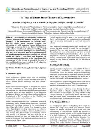 International Research Journal of Engineering and Technology (IRJET) e-ISSN: 2395-0056
Volume: 09 Issue: 04 | Apr 2022 www.irjet.net p-ISSN: 2395-0072
© 2022, IRJET | Impact Factor value: 7.529 | ISO 9001:2008 Certified Journal | Page 3253
IoT Based Smart Surveillance and Automation
Milind R. Rampure1, Kevin P. Rathod2, Kashyap M. Pandya3, Pradnya V.Kamble4
123Students, Department of Electronics and Telecommunication Engineering, K. J. Somaiya Institute of
Engineering and Information Technology, Mumbai, Maharashtra, India .
4Assistant Professor, Department of Electronics and Telecommunication Engineering, K. J. Somaiya Institute of
Engineering and Information Technology, Mumbai, Maharashtra, India.
---------------------------------------------------------------------***---------------------------------------------------------------------
Abstract - In this paper, we introduce a compact and
complete solution to this problem, all packed in single
Raspberry Pi by implementing an effective object
detection model using Machine Learning and
integrating it with advanced Image Enhancement
technology, opencv to detect any human activity even
under adverse conditions, it will start recording only if
a person or a movement is identified and stop recording
once there is no movement. This technique will improve
the system's efficiency in terms of reducing the storage
needed for saving recordings, and reducing the
processing and searching time in the recordings. Body
temperature of the person is recorded, In case of
increased body temperature readings it will trigger an
alert system to notify the owner.
Key Words: Machine learning, Raspberry pi, OpenCV,
IoT
1. INTRODUCTION
Video Surveillance systems have been an extremely
essential part of security systems installed in all types of
offices, schools, hotels, businesses and even people’s
homes.
A real-time surveillance system is designed and realized
by using Raspberry Pi. The cheap price, low power
consumption, and the availability of open-source software
are major merits of using Raspberry Pi in developing
applications. Thus, it has been widely implemented in the
development of IoT technology, as its reliability and
available information on the Internet.
Recent cameras that record when a movement is detected
save storage rather than recording all the time. These new
features of recording methods in the recent cameras
indeed have affected its prices. Even though recording
videos depending on detecting a movement has enhanced
the efficiency of the surveillance system, it still consumes
large storage. Thus, the need for a camera that records
only humans has emerged. We will interface an IR
temperature sensor and send the email alerts with the
image of the person if the temperature of any particular
person exceeds the set value.
There is a requirement for a savvy and astute framework
that is ought to identify any vindictive action and quickly
report to essential individuals to carry out responsive
actions.
Since the corona outbreak, scanning body temperature has
become the “new normal” to tackle the current Covid19
pandemic. There are many temperature guns available in
the market, but none of them gives any alert or email
notification to higher authorities to take action when the
temperature exceeds a particular limit. A traditional
security camera system provides excellent support to the
security of any home or business but can entirely be
expensive.
2. LITERATURE SURVEY
Initially, many Security Systems such as RFID, OTP-based
systems, and biometrics were used to prevent
unauthorized access. But sooner, people realized merely
preventing unauthorized access was not enough and there
was a need to come up with systems that would aid in
catching the intruder, while also unfolding their motives.
Similar PIR-based systems triggered camera and sensor
networks on motion detection, then uploaded captures to
the cloud server and sent alerts using GSM technology.
All of the above solutions were heavily hardware
dependent which is subjected to high-risk failure. Also,
these solutions usually require a PC along with Wi-Fi DSP
Kit which should be continuously ON for 24 hours, this
leads to higher power consumption and also involves
additional charges for every alert being sent.
3. Our Proposed Method
The smart system is based on Raspberry Pi 3B adopts the
Internet of Things architecture and combines several
sensors and devices for room security to set up a safer
environment. In this proposed system, we introduce a
compact and complete solution to this problem, all packed
in a single Raspberry Pi by implementing an effective
object detection model using Machine Learning and
integrating it with advanced Image Enhancement
technology and OpenCV libraries to detect only human
activity even under adverse conditions. MLX90614 IR
 