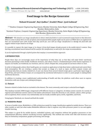 International Research Journal of Engineering and Technology (IRJET) e-ISSN: 2395-0056
Volume: 09 Issue: 04 | Apr 2022 www.irjet.net p-ISSN: 2395-0072
© 2022, IRJET | Impact Factor value: 7.529 | ISO 9001:2008 Certified Journal | Page 3303
Food Image to the Recipe Generator
Nishant R Gawade1
, Raj A Jadhav2
, Srushti S Mane3
, Jyoti Gaikwad4
1,2,3
Student, Computer Engineering Department, Mumbai University, Datta Meghe College Of Engineering, Navi
Mumbai, Maharashtra, India
4
Assistant Professor, Computer Engineering Department, Mumbai University, Datta Meghe College Of Engineering,
Navi Mumbai, Maharashtra, India
It can be implemented through a hybrid system that employs a recommendation approach.
1.INTRODUCTION
People these days are increasingly aware of the importance of what they eat, so that they will make better nutritional
decisions pertaining to their health, livelihood, emotions, and culture. Food is a fundamental part of the human experience. It
impacts our health, our livelihood, our emotions, and our culture. Despite this, many people do not know where to start.
In order to help people achieve their health goals, we created an application to help them better understand and control their
food consumption. We are creating a system that accepts an image of a meal as input, and then outputs recipes and
nutritional data that are closely related to it. A user can choose from several related recipes given a particular input image in
Snap-N-Eat, and each of these recipes are accompanied by nutritional information in order to assist people in making better
nutritional decisions.
In addition to creating a more sophisticated understanding of health and diet, the platform could allow users to express
themselves with new recipes and cooking techniques.
1.1 Dataset
Datasets related to Indian food are included in this dataset. The most commonly used recipe is selected from Kaggle.
This database includes 4000 images categorised in 80 different classes or categories. As Indian cuisine consists of a variety of
regional and traditional cuisines native to the Indian subcontinent. Given the diversity in soil, climate, culture, ethnic groups,
and occupations, these cuisines vary substantially and use locally available spices, herbs, vegetables, and fruits.
Using Jupyter Notebook, we cleaned and built the model.
1.2 MobileNet Model
In terms of mobile vision, MobileNet is a CNN architecture model for image classification applied to mobile devices. There are
other models as well, but what makes MobileNet different is that it requires very little processor power to run and applies
transfer learning.
This makes it a great fit for mobile devices, embedded systems, and computers without fast graphics processors or low
computational efficiency without sacrificing accuracy significantly. This method also works well with web browsers since
they are limited by computation, graphic processing, and storage.
--------------------------------------------------------------------***---------------------------------------------------------------------
Abstract - We intend to use image classification to detect which food dish it is and recommend recipes based on that detection.
When it comes to food, there are lots of options and unexplored dishes people might not be aware of. While there are applications
that can recommend users with recipes that they search for, ours will use image classification to identify the food dish and
suggest related recipes based on its image.
It is possible to capture the input image or to choose it from food images already present in the mobile device's camera. Deep
learning convolutional neural network will be used for the classification, as well as for the recipe recommendation.
 