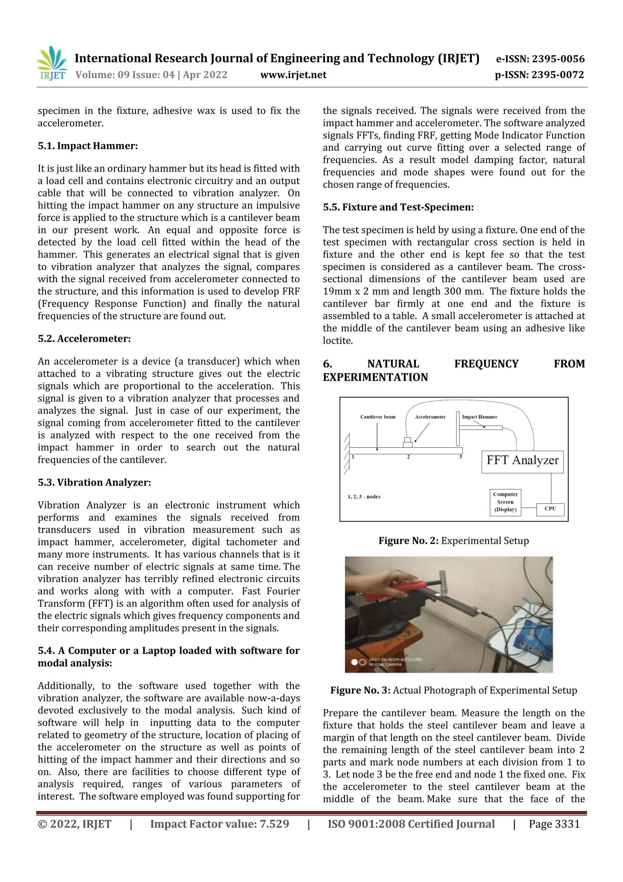 International Research Journal of Engineering and Technology (IRJET) e-ISSN: 2395-0056
Volume: 09 Issue: 04 | Apr 2022 www.irjet.net p-ISSN: 2395-0072
© 2022, IRJET | Impact Factor value: 7.529 | ISO 9001:2008 Certified Journal | Page 3331
specimen in the fixture, adhesive wax is used to fix the
accelerometer.
5.1. Impact Hammer:
It is just like an ordinary hammer but its head is fitted with
a load cell and contains electronic circuitry and an output
cable that will be connected to vibration analyzer. On
hitting the impact hammer on any structure an impulsive
force is applied to the structure which is a cantilever beam
in our present work. An equal and opposite force is
detected by the load cell fitted within the head of the
hammer. This generates an electrical signal that is given
to vibration analyzer that analyzes the signal, compares
with the signal received from accelerometer connected to
the structure, and this information is used to develop FRF
(Frequency Response Function) and finally the natural
frequencies of the structure are found out.
5.2. Accelerometer:
An accelerometer is a device (a transducer) which when
attached to a vibrating structure gives out the electric
signals which are proportional to the acceleration. This
signal is given to a vibration analyzer that processes and
analyzes the signal. Just in case of our experiment, the
signal coming from accelerometer fitted to the cantilever
is analyzed with respect to the one received from the
impact hammer in order to search out the natural
frequencies of the cantilever.
5.3. Vibration Analyzer:
Vibration Analyzer is an electronic instrument which
performs and examines the signals received from
transducers used in vibration measurement such as
impact hammer, accelerometer, digital tachometer and
many more instruments. It has various channels that is it
can receive number of electric signals at same time. The
vibration analyzer has terribly refined electronic circuits
and works along with with a computer. Fast Fourier
Transform (FFT) is an algorithm often used for analysis of
the electric signals which gives frequency components and
their corresponding amplitudes present in the signals.
5.4. A Computer or a Laptop loaded with software for
modal analysis:
Additionally, to the software used together with the
vibration analyzer, the software are available now-a-days
devoted exclusively to the modal analysis. Such kind of
software will help in inputting data to the computer
related to geometry of the structure, location of placing of
the accelerometer on the structure as well as points of
hitting of the impact hammer and their directions and so
on. Also, there are facilities to choose different type of
analysis required, ranges of various parameters of
interest. The software employed was found supporting for
the signals received. The signals were received from the
impact hammer and accelerometer. The software analyzed
signals FFTs, finding FRF, getting Mode Indicator Function
and carrying out curve fitting over a selected range of
frequencies. As a result model damping factor, natural
frequencies and mode shapes were found out for the
chosen range of frequencies.
5.5. Fixture and Test-Specimen:
The test specimen is held by using a fixture. One end of the
test specimen with rectangular cross section is held in
fixture and the other end is kept fee so that the test
specimen is considered as a cantilever beam. The cross-
sectional dimensions of the cantilever beam used are
19mm x 2 mm and length 300 mm. The fixture holds the
cantilever bar firmly at one end and the fixture is
assembled to a table. A small accelerometer is attached at
the middle of the cantilever beam using an adhesive like
loctite.
6. NATURAL FREQUENCY FROM
EXPERIMENTATION
Figure No. 2: Experimental Setup
Figure No. 3: Actual Photograph of Experimental Setup
Prepare the cantilever beam. Measure the length on the
fixture that holds the steel cantilever beam and leave a
margin of that length on the steel cantilever beam. Divide
the remaining length of the steel cantilever beam into 2
parts and mark node numbers at each division from 1 to
3. Let node 3 be the free end and node 1 the fixed one. Fix
the accelerometer to the steel cantilever beam at the
middle of the beam. Make sure that the face of the
 