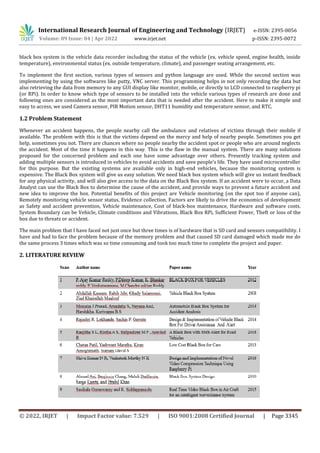 International Research Journal of Engineering and Technology (IRJET) e-ISSN: 2395-0056
Volume: 09 Issue: 04 | Apr 2022 www.irjet.net p-ISSN: 2395-0072
© 2022, IRJET | Impact Factor value: 7.529 | ISO 9001:2008 Certified Journal | Page 3345
black box system is the vehicle data recorder including the status of the vehicle (ex. vehicle speed, engine health, inside
temperature), environmental status (ex. outside temperature, climate), and passenger seating arrangement, etc.
To implement the first section, various types of sensors and python language are used. While the second section was
implementing by using the softwares like putty, VNC server. This programming helps in not only recording the data but
also retrieving the data from memory to any GUI display like monitor, mobile, or directly to LCD connected to raspberry pi
(or RPi). In order to know which type of sensors to be installed into the vehicle various types of research are done and
following ones are considered as the most important data that is needed after the accident. Here to make it simple and
easy to access, we used Camera sensor, PIR Motion sensor, DHT11 humidity and temperature sensor, and RTC.
1.2 Problem Statement
Whenever an accident happens, the people nearby call the ambulance and relatives of victims through their mobile if
available. The problem with this is that the victims depend on the mercy and help of nearby people. Sometimes you get
help, sometimes you not. There are chances where no people nearby the accident spot or people who are around neglects
the accident. Most of the time it happens in this way. This is the flaw in the manual system. There are many solutions
proposed for the concerned problem and each one have some advantage over others. Presently tracking system and
adding multiple sensors is introduced in vehicles to avoid accidents and save people’s life. They have used microcontroller
for this purpose. But the existing systems are available only in high-end vehicles, because the monitoring system is
expensive. The Black Box system will give us easy solution. We need black box system which will give us instant feedback
for any physical activity, and will also give access to the data on the Black Box system. If an accident were to occur, a Data
Analyst can use the Black Box to determine the cause of the accident, and provide ways to prevent a future accident and
new idea to improve the box. Potential benefits of this project are Vehicle monitoring (on the spot too if anyone can),
Remotely monitoring vehicle sensor status, Evidence collection. Factors are likely to drive the economics of development
as Safety and accident prevention, Vehicle maintenance, Cost of black-box maintenance, Hardware and software costs.
System Boundary can be Vehicle, Climate conditions and Vibrations, Black Box RPi, Sufficient Power, Theft or loss of the
box due to threats or accident.
The main problem that I have faced not just once but three times is of hardware that is SD card and sensors compatibility. I
have and had to face the problem because of the memory problem and that caused SD card damaged which made me do
the same process 3 times which was so time consuming and took too much time to complete the project and paper.
2. LITERATURE REVIEW
 