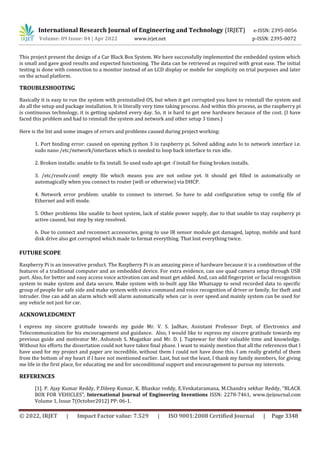 International Research Journal of Engineering and Technology (IRJET) e-ISSN: 2395-0056
Volume: 09 Issue: 04 | Apr 2022 www.irjet.net p-ISSN: 2395-0072
© 2022, IRJET | Impact Factor value: 7.529 | ISO 9001:2008 Certified Journal | Page 3348
This project present the design of a Car Black Box System. We have successfully implemented the embedded system which
is small and gave good results and expected functioning. The data can be retrieved as required with great ease. The initial
testing is done with connection to a monitor instead of an LCD display or mobile for simplicity on trial purposes and later
on the actual platform.
TROUBLESHOOTING
Basically it is easy to run the system with preinstalled OS, but when it get corrupted you have to reinstall the system and
do all the setup and package installation. It is literally very time taking process. And within this process, as the raspberry pi
is continuous technology, it is getting updated every day. So, it is hard to get new hardware because of the cost. (I have
faced this problem and had to reinstall the system and network and other setup 3 times.)
Here is the list and some images of errors and problems caused during project working:
1. Port binding error: caused on opening python 3 in raspberry pi. Solved adding auto lo to network interface i.e.
sudo nano /etc/network/interfaces which is needed to loop back interface to run idle.
2. Broken installs: unable to fix install. So used sudo apt-get -f install for fixing broken installs.
3. /etc/resolv.conf: empty file which means you are not online yet. It should get filled in automatically or
automagically when you connect to router (wifi or otherwise) via DHCP.
4. Network error problem: unable to connect to internet. So have to add configuration setup to config file of
Ethernet and wifi mode.
5. Other problems like unable to boot system, lack of stable power supply, due to that unable to stay raspberry pi
active caused, but step by step resolved.
6. Due to connect and reconnect accessories, going to use IR sensor module got damaged, laptop, mobile and hard
disk drive also got corrupted which made to format everything. That lost everything twice.
FUTURE SCOPE
Raspberry Pi is an innovative product. The Raspberry Pi is an amazing piece of hardware because it is a combination of the
features of a traditional computer and an embedded device. For extra evidence, can use quad camera setup through USB
port. Also, for better and easy access voice activation can and must get added. And, can add fingerprint or facial recognition
system to make system and data secure. Make system with in-built app like Whatsapp to send recorded data to specific
group of people for safe side and make system with voice command and voice recognition of driver or family, for theft and
intruder. One can add an alarm which will alarm automatically when car is over speed and mainly system can be used for
any vehicle not just for car.
ACKNOWLEDGMENT
I express my sincere gratitude towards my guide Mr. V. S. Jadhav, Assistant Professor Dept. of Electronics and
Telecommunication for his encouragement and guidance. Also, I would like to express my sincere gratitude towards my
previous guide and motivator Mr. Ashutosh S. Mugatkar and Mr. D. J. Tuptewar for their valuable time and knowledge.
Without his efforts the dissertation could not have taken final phase. I want to mainly mention that all the references that I
have used for my project and paper are incredible, without them I could not have done this. I am really grateful of them
from the bottom of my heart if I have not mentioned earlier. Last, but not the least, I thank my family members, for giving
me life in the first place, for educating me and for unconditional support and encouragement to pursue my interests.
REFERENCES
[1]. P. Ajay Kumar Reddy, P.Dileep Kumar, K. Bhaskar reddy, E.Venkataramana, M.Chandra sekhar Reddy, “BLACK
BOX FOR VEHICLES”, International Journal of Engineering Inventions ISSN: 2278-7461, www.ijeijournal.com
Volume 1, Issue 7(October2012) PP: 06-1.
 