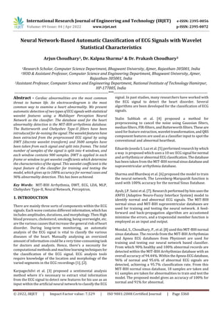 International Research Journal of Engineering and Technology (IRJET) e-ISSN: 2395-0056
Volume: 09 Issue: 04 | Apr 2022 www.irjet.net p-ISSN: 2395-0072
© 2022, IRJET | Impact Factor value: 7.529 | ISO 9001:2008 Certified Journal | Page 3360
Neural Network-Based Automatic Classification of ECG Signals with Wavelet
Statistical Characteristics
Arjun Choudhary1, Dr. Kalpna Sharma2 & Dr. Prakash Choudhary3
1Research Scholar, Computer Science Department, Bhagwant University, Ajmer, Rajasthan-305001, India
2HOD & Assistant Professor, Computer Science and Engineering Department, Bhagwant University, Ajmer,
Rajasthan-305001, India
3Assistant Professor, Computer Science and Engineering Department, National Institute of Technology Hamirpur,
HP-177005, India
---------------------------------------------------------------------***---------------------------------------------------------------------
Abstract - Cardiac abnormalities are the most common
threat to human life. An electrocardiogram is the most
common way to examine a heart abnormality. We present
automatic detection of two typesofECG signals withstatistical
wavelet features using a Multilayer Perception Neural
Network as the classifier. The database used for the heart
abnormality detection is the MIT-BIH arrhythmia database.
The Butterworth and Chebyshev Type-II filters have been
introduced for de-noisingthesignal. Thewaveletfeatureshave
been extracted from the preprocessed ECG signal by using
DWT (discrete wavelet transform) and 3600 samples have
been taken from each signal and split into frames. The total
number of samples of the signal is split into 4 windows, and
each window contains 900 samples. DWT is applied in each
frame or window to get wavelet coefficients which determine
the characteristics of the signal. This wavelet coefficient is the
input feature of the classifier for training and testing the
model, which gives up to 100% accuracy for normal cases and
90% abnormality detection. This has been achieved.
Key Words: MIT-BIH Arrhythmia, DWT, ECG, LDA, MLP,
Chebyshev Type-II, Neural Network, Perceptron.
1. INTRODUCTION
There are mainly three sorts of components within the ECG
signals. Each wave contains different information,which has
includes amplitudes, durations, and morphology. Then High
blood pressure, cholesterol, smoking, being overweight, etc.
are the various causes that increase the general risk of heart
disorder. During long-term monitoring, an automatic
analysis of the ECG signal is vital to classify the various
diseases of the heart. Manually analysing an oversized
amount of information could be a very time-consuming task
for doctors and analysts. Hence, there's a necessity for
computational methodsand machinelearningtechniques for
the classification of the ECG signal. ECG analysis tools
require knowledge of the location and morphology of the
varied segments in the ECG recordings [1], [2].
Karpagechilvi et al. [3] proposed a sentimental analysis
method where it's necessary to extract vital information
from the ECG signal to detect new features for his use as an
input within the artificial neural network to classify the ECG
signal. In past studies, many researchers have worked with
the ECG signal to detect the heart disorder. Several
algorithms are been developed for the classification of ECG
signals.
Stalin Subbiah et al. [4] proposed a method for
preprocessing to cancel the noise using Gaussian filters,
median filters, FIR-filters, and Butterworth filters.These are
used for feature extraction, wavelettransformation,and QRS
component features are used as a classifier input to spot the
conventional and abnormal heartbeat.
Eduardo Joseda S. Luz et al. [5] performedresearchby which
a way is proposed which uses a 10 sec ECG signal fornormal
and arrhythmia orabnormal ECGclassification.Thedatabase
has been taken from the MIT-BIH normal sinusdatabaseand
supraventricular arrhythmia database.
Sharma and Bhardwaj et al. [6] proposed the model to train
the neural network. The Levenberg-Marquardt function is
used with 100% accuracy for the normal Sinus Database.
Ayub, J.P. Saini et al. [7]. Research performed byhimusesthe
ANFIS (Adaptive Neuro-Fuzzy Interface System) model to
identify normal and abnormal ECG signals. The MIT-BIH
normal sinus and MIT-BIH supraventricular databases are
used for training and testing the neural network. A feed-
forward and back-propagation algorithm are accustomed
minimise the errors, and a trapezoidal member function is
employed as an input and output.
Mondal, S., Choudhary, P., et al. [8] usedthisMIT-BIHnormal
sinus database. The records from the MIT-BIH Arrhythmias
and Apnea ECG databases from Physionet are used for
training and testing our neural network based classifier.
From which 90% healthy and 100% abnormal records are
detected within the MIT-BIH Arrhythmias database with an
overall accuracy of 94.44%. Within theApnea-ECGdatabase,
96% of normal and 95.6% of abnormal ECG signals are
detected, achieving a 95.7% classification rate. From this
MIT-BIH normal sinus database, 18 samples are taken and
61 samples are taken for abnormalities to train and test the
model. The proposed model gives an accuracy of 100% for
normal and 91% for abnormal.
 