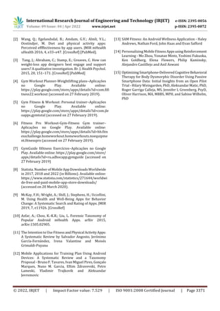 International Research Journal of Engineering and Technology (IRJET) e-ISSN: 2395-0056
Volume: 09 Issue: 04 | Apr 2022 www.irjet.net p-ISSN: 2395-0072
© 2022, IRJET | Impact Factor value: 7.529 | ISO 9001:2008 Certified Journal | Page 3371
[2] Wang, Q.; Egelandsdal, B.; Amdam, G.V.; Almli, V.L.;
Oostindjer, M. Diet and physical activity apps:
Perceived effffectiveness by app users. JMIR mHealth
uHealth 2016, 4, e33–e47. [CrossRef] [PubMed].
[3] Tang, J.; Abraham, C.; Stamp, E.; Greaves, C. How can
weight-loss app designers best engage and support
users? A qualitative investigation. Br. J. Health Psychol.
2015, 20, 151–171. [CrossRef] [PubMed]
[4] Gym Workout Planner-Weightlifting plans–Aplicações
no Google Play. Available online:
https://play.google.com/store/apps/details?id=com.fifi
tness22.workout (accessed on 27 February 2019).
[5] Gym Fitness & Workout: Personal trainer–Aplicações
no Google Play. Available online:
https://play.google.com/store/apps/details?id=com.jle
oapps.gymtotal (accessed on 27 February 2019).
[6] Fitness Pro Workout-Gym-Fitness Gym trainer–
Aplicações no Google Play. Available online:
https://play.google.com/store/apps/details?id=hb.fitn
esschallenge.homeworkout.homeworkouts.noequipme
nt.fitnesspro (accessed on 27 February 2019).
[7] GymGuide fifitness Exercícios–Aplicações no Google
Play. Available online: https://play.google.com/store/
apps/details?id=ru.adhocapp.gymguide (accessed on
27 February 2019)
[8] Statista. Number of Mobile App Downloads Worldwide
in 2017, 2018 and 2022 (in Billions). Available online:
https://www.statista.com/statistics/271644/worldwi
de-free-and-paid-mobile-app-store-downloads/
(accessed on 20 March 2020).
[9] McKay, F.H.; Wright, A.; Shill, J.; Stephens, H.; Uccellini,
M. Using Health and Well-Being Apps for Behavior
Change: A Systematic Search and Rating of Apps. JMIR
2019, 7, e11926. [CrossRef]
[10] Azfar, A.; Choo, K.-K.R.; Liu, L. Forensic Taxonomy of
Popular Android mHealth Apps. arXiv 2015,
arXiv:1505.02905.
[11] The Intention to Use Fitness andPhysical ActivityApps:
A Systematic Review by Salvador Angosto, Jerónimo
García-Fernández, Irena Valantine and Moisés
Grimaldi-Puyana
[12] Mobile Applications for Training Plan Using Android
Devices: A Systematic Review and a Taxonomy
Proposal - Bruno F. Tavares, Ivan Miguel Pires, Gonçalo
Marques, Nuno M. Garcia, Eftim Zdravevski, Petre
Lameski, Vladimir Trajkovik and Aleksandar
Jevremovic
[13] SAM Fitness: An Android Wellness Application - Haley
Andrews, Nathan Ford, John Haas and Evan Safford
[14] Personalizing MobileFitness AppsusingReinforcement
Learning - Mo Zhou, Yonatan Mintz, Yoshimi Fukuoka,
Ken Goldberg, Elena Flowers, Philip Kaminsky,
Alejandro Castillejo and Anil Aswani
[15] OptimizingSmartphone-DeliveredCognitiveBehavioral
Therapy for Body Dysmorphic Disorder Using Passive
Smartphone Data: Initial Insights from an Open Pilot
Trial - Hilary Weingarden, PhD, Aleksandar Matic, PhD,
Roger Garriga Calleja, MS, Jennifer L Greenberg, PsyD,
Oliver Harrison, MA, MBBS, MPH, and Sabine Wilhelm,
PhD
 