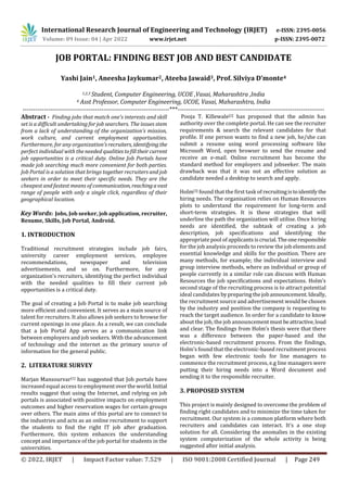 International Research Journal of Engineering and Technology (IRJET) e-ISSN: 2395-0056
Volume: 09 Issue: 04 | Apr 2022 www.irjet.net p-ISSN: 2395-0072
© 2022, IRJET | Impact Factor value: 7.529 | ISO 9001:2008 Certified Journal | Page 249
JOB PORTAL: FINDING BEST JOB AND BEST CANDIDATE
Yashi Jain1, Aneesha Jaykumar2, Ateeba Jawaid3, Prof. Silviya D’monte4
1,2,3 Student, Computer Engineering, UCOE ,Vasai, Maharashtra ,India
4 Asst Professor, Computer Engineering, UCOE, Vasai, Maharashtra, India
---------------------------------------------------------------------***---------------------------------------------------------------------
Abstract - Finding jobs that match one's interests and skill
set is a difficult undertaking for job searchers. The issues stem
from a lack of understanding of the organization's mission,
work culture, and current employment opportunities.
Furthermore, for any organization'srecruiters, identifying the
perfect individual with the needed qualitiestofilltheircurrent
job opportunities is a critical duty. Online Job Portals have
made job searching much more convenient for both parties.
Job Portal is a solution that brings together recruiters and job
seekers in order to meet their specific needs. They are the
cheapest and fastest means of communication, reachingavast
range of people with only a single click, regardless of their
geographical location.
Key Words: Jobs, Job seeker, job application, recruiter,
Resume, Skills, Job Portal, Android.
1. INTRODUCTION
Traditional recruitment strategies include job fairs,
university career employment services, employee
recommendations, newspaper and television
advertisements, and so on. Furthermore, for any
organization's recruiters, identifying the perfect individual
with the needed qualities to fill their current job
opportunities is a critical duty.
The goal of creating a Job Portal is to make job searching
more efficient and convenient. It serves as a main source of
talent for recruiters. It also allows job seekers to browse for
current openings in one place. As a result, we can conclude
that a Job Portal App serves as a communication link
between employers and job seekers. With the advancement
of technology and the internet as the primary source of
information for the general public.
2. LITERATURE SURVEY
Marjan Mansourvar[1] has suggested that Job portals have
increased equal access to employmentovertheworld.Initial
results suggest that using the Internet, and relying on job
portals is associated with positive impacts on employment
outcomes and higher reservation wages for certain groups
over others. The main aims of this portal are to connect to
the industries and acts as an online recruitment to support
the students to find the right IT job after graduation.
Furthermore, this system enhances the understanding
concept and importance of the job portal for students in the
universities.
Pooja T. Killewale[2] has proposed that the admin has
authority over the complete portal. He can see the recruiter
requirements & search the relevant candidates for that
profile. If one person wants to find a new job, he/she can
submit a resume using word processing software like
Microsoft Word, open browser to send the resume and
receive an e-mail. Online recruitment has become the
standard method for employers and jobseeker. The main
drawback was that it was not an effective solution as
candidate needed a desktop to search and apply.
Holm[3] found that the first task of recruitingistoidentifythe
hiring needs. The organisation relies on Human Resources
plots to understand the requirement for long-term and
short-term strategies. It is these strategies that will
underline the path the organization will utilise. Once hiring
needs are identified, the subtask of creating a job
description, job specifications and identifying the
appropriate pool of applicantsiscrucial.Theoneresponsible
for the job analysis proceeds to review the job elements and
essential knowledge and skills for the position. There are
many methods, for example; the individual interview and
group interview methods, where an individual or group of
people currently in a similar role can discuss with Human
Resources the job specifications and expectations. Holm’s
second stage of the recruiting process is to attract potential
ideal candidates by preparingthejobannouncement.Ideally,
the recruitment source and advertisement would be chosen
by the industry and position the company is requesting to
reach the target audience. In order for a candidate to know
about the job, the job announcementmust beattractive,loud
and clear. The findings from Holm’s thesis were that there
was a difference between the paper-based and the
electronic-based recruitment process. From the findings,
Holm’s found that the electronic-based recruitment process
began with few electronic tools for line managers to
commence the recruitment process, e.g line managers were
putting their hiring needs into a Word document and
sending it to the responsible recruiter.
3. PROPOSED SYSTEM
This project is mainly designed to overcome the problem of
finding right candidates and to minimize the time taken for
recruitment. Our system is a common platform where both
recruiters and candidates can interact. It’s a one stop
solution for all. Considering the anomalies in the existing
system computerization of the whole activity is being
suggested after initial analysis.
 