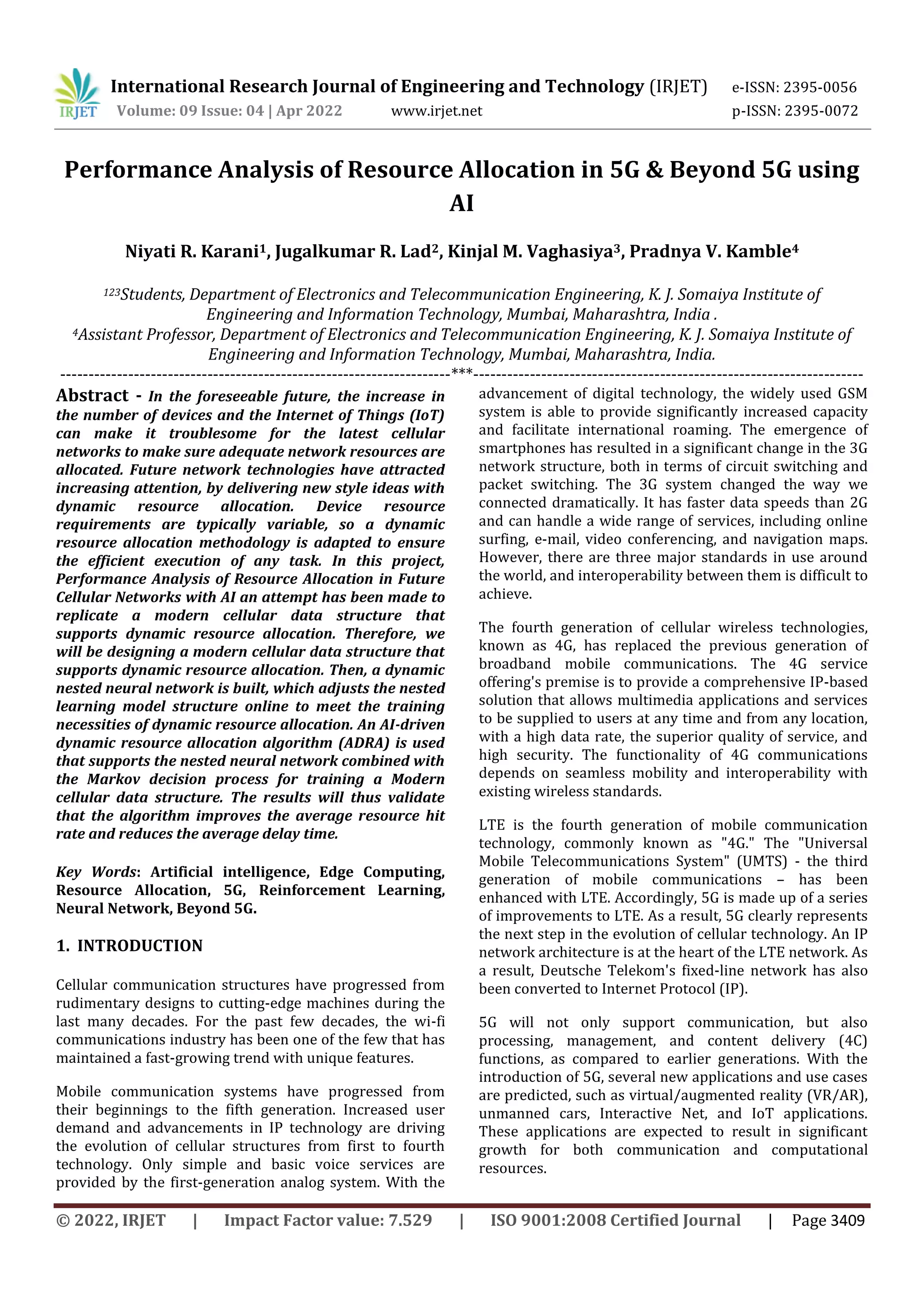 International Research Journal of Engineering and Technology (IRJET) e-ISSN: 2395-0056
Volume: 09 Issue: 04 | Apr 2022 www.irjet.net p-ISSN: 2395-0072
© 2022, IRJET | Impact Factor value: 7.529 | ISO 9001:2008 Certified Journal | Page 3409
Performance Analysis of Resource Allocation in 5G & Beyond 5G using
AI
Niyati R. Karani1, Jugalkumar R. Lad2, Kinjal M. Vaghasiya3, Pradnya V. Kamble4
123Students, Department of Electronics and Telecommunication Engineering, K. J. Somaiya Institute of
Engineering and Information Technology, Mumbai, Maharashtra, India .
4Assistant Professor, Department of Electronics and Telecommunication Engineering, K. J. Somaiya Institute of
Engineering and Information Technology, Mumbai, Maharashtra, India.
---------------------------------------------------------------------***---------------------------------------------------------------------
Abstract - In the foreseeable future, the increase in
the number of devices and the Internet of Things (IoT)
can make it troublesome for the latest cellular
networks to make sure adequate network resources are
allocated. Future network technologies have attracted
increasing attention, by delivering new style ideas with
dynamic resource allocation. Device resource
requirements are typically variable, so a dynamic
resource allocation methodology is adapted to ensure
the efficient execution of any task. In this project,
Performance Analysis of Resource Allocation in Future
Cellular Networks with AI an attempt has been made to
replicate a modern cellular data structure that
supports dynamic resource allocation. Therefore, we
will be designing a modern cellular data structure that
supports dynamic resource allocation. Then, a dynamic
nested neural network is built, which adjusts the nested
learning model structure online to meet the training
necessities of dynamic resource allocation. An AI-driven
dynamic resource allocation algorithm (ADRA) is used
that supports the nested neural network combined with
the Markov decision process for training a Modern
cellular data structure. The results will thus validate
that the algorithm improves the average resource hit
rate and reduces the average delay time.
Key Words: Artificial intelligence, Edge Computing,
Resource Allocation, 5G, Reinforcement Learning,
Neural Network, Beyond 5G.
1. INTRODUCTION
Cellular communication structures have progressed from
rudimentary designs to cutting-edge machines during the
last many decades. For the past few decades, the wi-fi
communications industry has been one of the few that has
maintained a fast-growing trend with unique features.
Mobile communication systems have progressed from
their beginnings to the fifth generation. Increased user
demand and advancements in IP technology are driving
the evolution of cellular structures from first to fourth
technology. Only simple and basic voice services are
provided by the first-generation analog system. With the
advancement of digital technology, the widely used GSM
system is able to provide significantly increased capacity
and facilitate international roaming. The emergence of
smartphones has resulted in a significant change in the 3G
network structure, both in terms of circuit switching and
packet switching. The 3G system changed the way we
connected dramatically. It has faster data speeds than 2G
and can handle a wide range of services, including online
surfing, e-mail, video conferencing, and navigation maps.
However, there are three major standards in use around
the world, and interoperability between them is difficult to
achieve.
The fourth generation of cellular wireless technologies,
known as 4G, has replaced the previous generation of
broadband mobile communications. The 4G service
offering's premise is to provide a comprehensive IP-based
solution that allows multimedia applications and services
to be supplied to users at any time and from any location,
with a high data rate, the superior quality of service, and
high security. The functionality of 4G communications
depends on seamless mobility and interoperability with
existing wireless standards.
LTE is the fourth generation of mobile communication
technology, commonly known as "4G." The "Universal
Mobile Telecommunications System" (UMTS) - the third
generation of mobile communications – has been
enhanced with LTE. Accordingly, 5G is made up of a series
of improvements to LTE. As a result, 5G clearly represents
the next step in the evolution of cellular technology. An IP
network architecture is at the heart of the LTE network. As
a result, Deutsche Telekom's fixed-line network has also
been converted to Internet Protocol (IP).
5G will not only support communication, but also
processing, management, and content delivery (4C)
functions, as compared to earlier generations. With the
introduction of 5G, several new applications and use cases
are predicted, such as virtual/augmented reality (VR/AR),
unmanned cars, Interactive Net, and IoT applications.
These applications are expected to result in significant
growth for both communication and computational
resources.
 