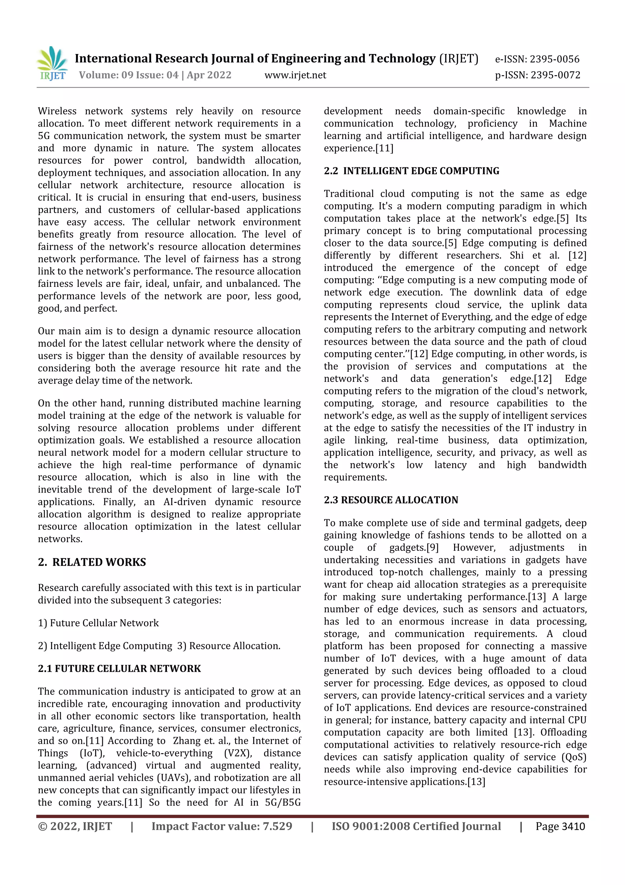 International Research Journal of Engineering and Technology (IRJET) e-ISSN: 2395-0056
Volume: 09 Issue: 04 | Apr 2022 www.irjet.net p-ISSN: 2395-0072
© 2022, IRJET | Impact Factor value: 7.529 | ISO 9001:2008 Certified Journal | Page 3410
Wireless network systems rely heavily on resource
allocation. To meet different network requirements in a
5G communication network, the system must be smarter
and more dynamic in nature. The system allocates
resources for power control, bandwidth allocation,
deployment techniques, and association allocation. In any
cellular network architecture, resource allocation is
critical. It is crucial in ensuring that end-users, business
partners, and customers of cellular-based applications
have easy access. The cellular network environment
benefits greatly from resource allocation. The level of
fairness of the network's resource allocation determines
network performance. The level of fairness has a strong
link to the network's performance. The resource allocation
fairness levels are fair, ideal, unfair, and unbalanced. The
performance levels of the network are poor, less good,
good, and perfect.
Our main aim is to design a dynamic resource allocation
model for the latest cellular network where the density of
users is bigger than the density of available resources by
considering both the average resource hit rate and the
average delay time of the network.
On the other hand, running distributed machine learning
model training at the edge of the network is valuable for
solving resource allocation problems under different
optimization goals. We established a resource allocation
neural network model for a modern cellular structure to
achieve the high real-time performance of dynamic
resource allocation, which is also in line with the
inevitable trend of the development of large-scale IoT
applications. Finally, an AI-driven dynamic resource
allocation algorithm is designed to realize appropriate
resource allocation optimization in the latest cellular
networks.
2. RELATED WORKS
Research carefully associated with this text is in particular
divided into the subsequent 3 categories:
1) Future Cellular Network
2) Intelligent Edge Computing 3) Resource Allocation.
2.1 FUTURE CELLULAR NETWORK
The communication industry is anticipated to grow at an
incredible rate, encouraging innovation and productivity
in all other economic sectors like transportation, health
care, agriculture, finance, services, consumer electronics,
and so on.[11] According to Zhang et. al., the Internet of
Things (IoT), vehicle-to-everything (V2X), distance
learning, (advanced) virtual and augmented reality,
unmanned aerial vehicles (UAVs), and robotization are all
new concepts that can significantly impact our lifestyles in
the coming years.[11] So the need for AI in 5G/B5G
development needs domain-specific knowledge in
communication technology, proficiency in Machine
learning and artificial intelligence, and hardware design
experience.[11]
2.2 INTELLIGENT EDGE COMPUTING
Traditional cloud computing is not the same as edge
computing. It's a modern computing paradigm in which
computation takes place at the network's edge.[5] Its
primary concept is to bring computational processing
closer to the data source.[5] Edge computing is defined
differently by different researchers. Shi et al. [12]
introduced the emergence of the concept of edge
computing: ‘‘Edge computing is a new computing mode of
network edge execution. The downlink data of edge
computing represents cloud service, the uplink data
represents the Internet of Everything, and the edge of edge
computing refers to the arbitrary computing and network
resources between the data source and the path of cloud
computing center.’’[12] Edge computing, in other words, is
the provision of services and computations at the
network's and data generation's edge.[12] Edge
computing refers to the migration of the cloud's network,
computing, storage, and resource capabilities to the
network's edge, as well as the supply of intelligent services
at the edge to satisfy the necessities of the IT industry in
agile linking, real-time business, data optimization,
application intelligence, security, and privacy, as well as
the network's low latency and high bandwidth
requirements.
2.3 RESOURCE ALLOCATION
To make complete use of side and terminal gadgets, deep
gaining knowledge of fashions tends to be allotted on a
couple of gadgets.[9] However, adjustments in
undertaking necessities and variations in gadgets have
introduced top-notch challenges, mainly to a pressing
want for cheap aid allocation strategies as a prerequisite
for making sure undertaking performance.[13] A large
number of edge devices, such as sensors and actuators,
has led to an enormous increase in data processing,
storage, and communication requirements. A cloud
platform has been proposed for connecting a massive
number of IoT devices, with a huge amount of data
generated by such devices being offloaded to a cloud
server for processing. Edge devices, as opposed to cloud
servers, can provide latency-critical services and a variety
of IoT applications. End devices are resource-constrained
in general; for instance, battery capacity and internal CPU
computation capacity are both limited [13]. Offloading
computational activities to relatively resource-rich edge
devices can satisfy application quality of service (QoS)
needs while also improving end-device capabilities for
resource-intensive applications.[13]
 