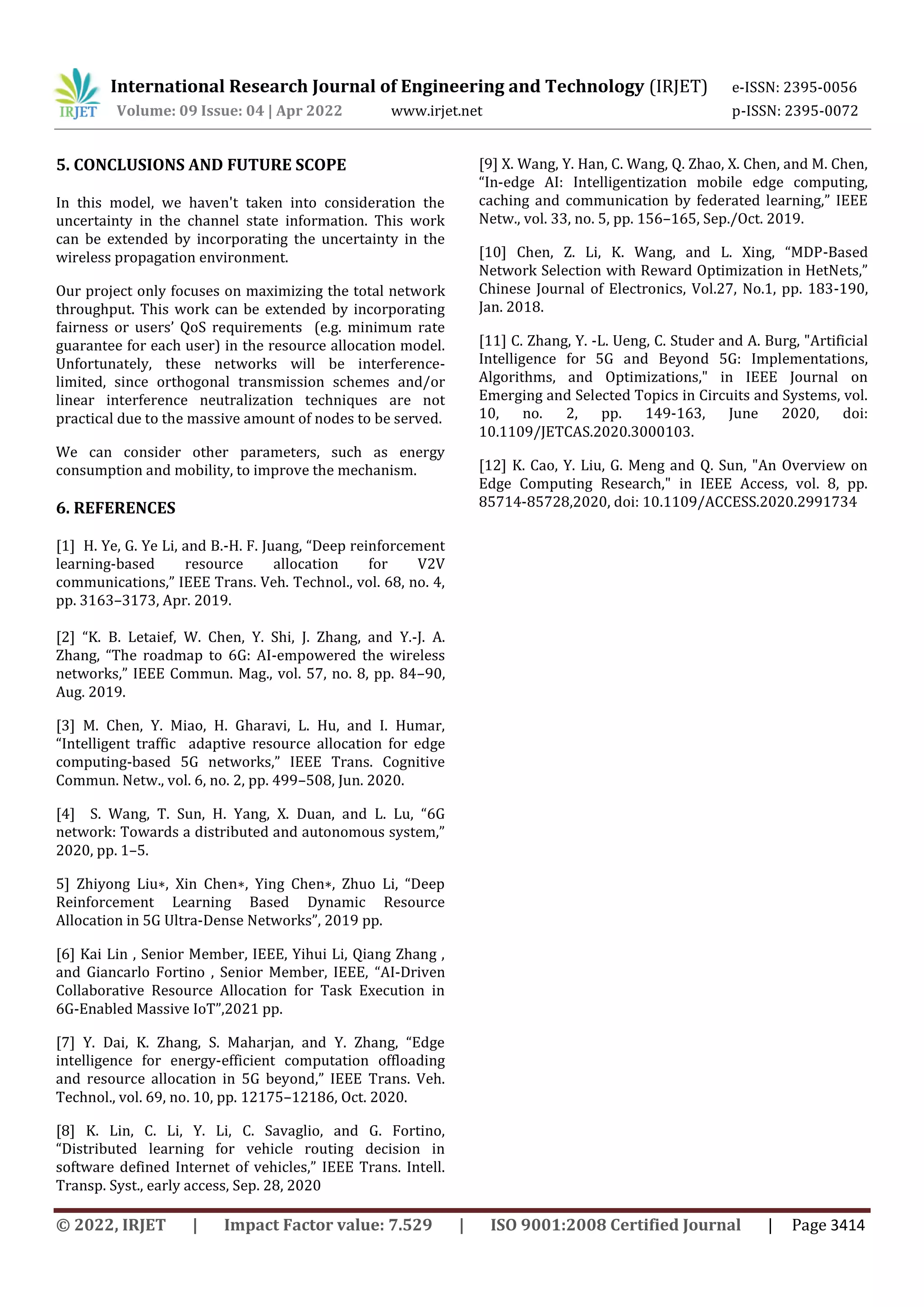 International Research Journal of Engineering and Technology (IRJET) e-ISSN: 2395-0056
Volume: 09 Issue: 04 | Apr 2022 www.irjet.net p-ISSN: 2395-0072
© 2022, IRJET | Impact Factor value: 7.529 | ISO 9001:2008 Certified Journal | Page 3414
5. CONCLUSIONS AND FUTURE SCOPE
In this model, we haven't taken into consideration the
uncertainty in the channel state information. This work
can be extended by incorporating the uncertainty in the
wireless propagation environment.
Our project only focuses on maximizing the total network
throughput. This work can be extended by incorporating
fairness or users’ QoS requirements (e.g. minimum rate
guarantee for each user) in the resource allocation model.
Unfortunately, these networks will be interference-
limited, since orthogonal transmission schemes and/or
linear interference neutralization techniques are not
practical due to the massive amount of nodes to be served.
We can consider other parameters, such as energy
consumption and mobility, to improve the mechanism.
6. REFERENCES
[1] H. Ye, G. Ye Li, and B.-H. F. Juang, “Deep reinforcement
learning-based resource allocation for V2V
communications,” IEEE Trans. Veh. Technol., vol. 68, no. 4,
pp. 3163–3173, Apr. 2019.
[2] “K. B. Letaief, W. Chen, Y. Shi, J. Zhang, and Y.-J. A.
Zhang, “The roadmap to 6G: AI-empowered the wireless
networks,” IEEE Commun. Mag., vol. 57, no. 8, pp. 84–90,
Aug. 2019.
[3] M. Chen, Y. Miao, H. Gharavi, L. Hu, and I. Humar,
“Intelligent traffic adaptive resource allocation for edge
computing-based 5G networks,” IEEE Trans. Cognitive
Commun. Netw., vol. 6, no. 2, pp. 499–508, Jun. 2020.
[4] S. Wang, T. Sun, H. Yang, X. Duan, and L. Lu, “6G
network: Towards a distributed and autonomous system,”
2020, pp. 1–5.
5] Zhiyong Liu∗, Xin Chen∗, Ying Chen∗, Zhuo Li, “Deep
Reinforcement Learning Based Dynamic Resource
Allocation in 5G Ultra-Dense Networks”, 2019 pp.
[6] Kai Lin , Senior Member, IEEE, Yihui Li, Qiang Zhang ,
and Giancarlo Fortino , Senior Member, IEEE, “AI-Driven
Collaborative Resource Allocation for Task Execution in
6G-Enabled Massive IoT”,2021 pp.
[7] Y. Dai, K. Zhang, S. Maharjan, and Y. Zhang, “Edge
intelligence for energy-efficient computation offloading
and resource allocation in 5G beyond,” IEEE Trans. Veh.
Technol., vol. 69, no. 10, pp. 12175–12186, Oct. 2020.
[8] K. Lin, C. Li, Y. Li, C. Savaglio, and G. Fortino,
“Distributed learning for vehicle routing decision in
software defined Internet of vehicles,” IEEE Trans. Intell.
Transp. Syst., early access, Sep. 28, 2020
[9] X. Wang, Y. Han, C. Wang, Q. Zhao, X. Chen, and M. Chen,
“In-edge AI: Intelligentization mobile edge computing,
caching and communication by federated learning,” IEEE
Netw., vol. 33, no. 5, pp. 156–165, Sep./Oct. 2019.
[10] Chen, Z. Li, K. Wang, and L. Xing, “MDP-Based
Network Selection with Reward Optimization in HetNets,”
Chinese Journal of Electronics, Vol.27, No.1, pp. 183-190,
Jan. 2018.
[11] C. Zhang, Y. -L. Ueng, C. Studer and A. Burg, "Artificial
Intelligence for 5G and Beyond 5G: Implementations,
Algorithms, and Optimizations," in IEEE Journal on
Emerging and Selected Topics in Circuits and Systems, vol.
10, no. 2, pp. 149-163, June 2020, doi:
10.1109/JETCAS.2020.3000103.
[12] K. Cao, Y. Liu, G. Meng and Q. Sun, "An Overview on
Edge Computing Research," in IEEE Access, vol. 8, pp.
85714-85728,2020, doi: 10.1109/ACCESS.2020.2991734
 