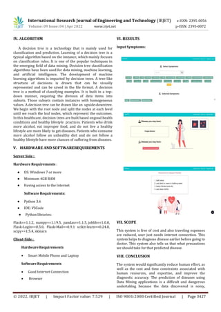 International Research Journal of Engineering and Technology (IRJET) e-ISSN: 2395-0056
Volume: 09 Issue: 04 | Apr 2022 www.irjet.net p-ISSN: 2395-0072
© 2022, IRJET | Impact Factor value: 7.529 | ISO 9001:2008 Certified Journal | Page 3427
IV. ALGORITHM
A decision tree is a technology that is mainly used for
classification and prediction. Learning of a decision tree is a
typical algorithm based on the instance, which mainly focuses
on classification rules. It is one of the popular techniques in
the emerging field of data mining. Decision tree classification
algorithms have been used for data mining, machine learning,
and artificial intelligence. The development of machine
learning algorithms is impacted by decision trees. A tree-like
structure of decisions is drawn that can be visually
represented and can be saved in the file format. A decision
tree is a method of classifying examples. It is built in a top-
down manner, requiring the division of data items into
subsets. Those subsets contain instances with homogeneous
values. A decision tree can be drawn like an upside-downtree.
We begin with the root node and split the nodes at each level
until we reach the leaf nodes, which represent the outcomes.
In this healthcare, decision trees are built based ongood health
conditions and healthy lifestyle practices. Patients who drink
more alcohol, eat improper food, and do not live a healthy
lifestyle are more likely to get diseases. Patients who consume
more alcohol follow an unhealthy diet and do not follow a
healthy lifestyle have more chances of suffering from diseases.
V. HARDWARE AND SOFTWAREREQUIREMENTS
Server Side :
Hardware Requirements :
● OS: Windows 7 or more
● Minimum 4GB RAM
● Having access to the Internet
Software Requirements:
● Python 3.6
● IDE: VSCode
● Python libraries:
Flask==1.1.2, numpy==1.19.5, pandas==1.1.5, joblib==1.0.0,
Flask-Login==0.5.0, Flask-Mail==0.9.1 scikit-learn==0.24.0,
scipy==1.5.4, sklearn
Client-Side :
Hardware Requirements
 Smart Mobile Phone and Laptop
Software Requirements
 Good Internet Connection
 Browser
VI. RESULTS
Input Symptoms:
VII. SCOPE
This system is free of cost and also traveling expenses
are reduced, user just needs internet connection. This
system helps to diagnose disease earlier before going to
doctor. This system also tells us that what precautions
we should take for that predicted disease.
VIII. CONCLUSION
The system would significantly reduce human effort, as
well as the cost and time constraints associated with
human resources, and expertise, and improve the
diagnostic accuracy. The prediction of diseases using
Data Mining applications is a difficult and dangerous
undertaking because the data discovered is noisy,
 